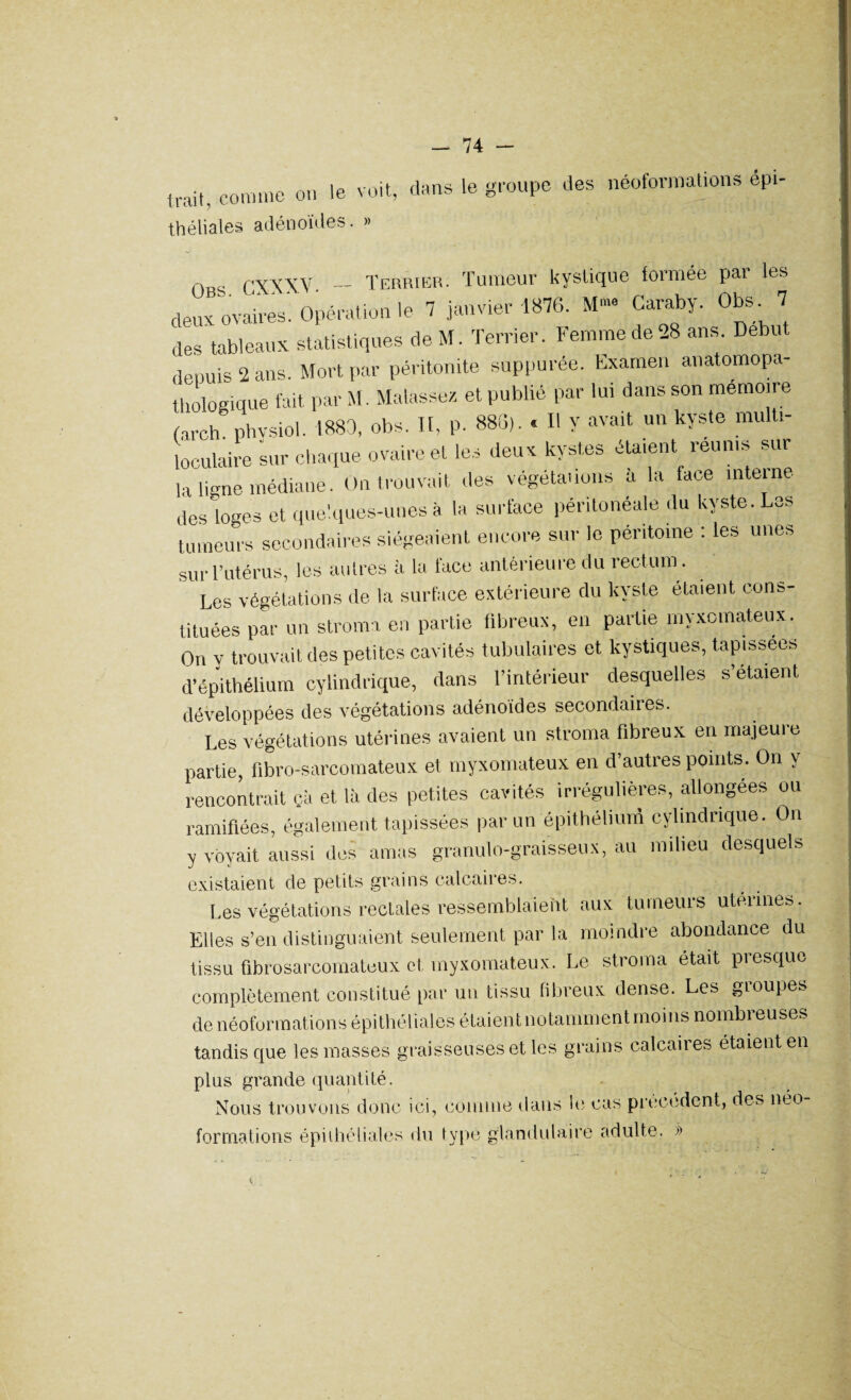 Irait, comme on le voit, dans le groupe des néoformations épi- théliales adénoïdes. » OB ' OXXXV - Terrier. Tumeur kystique formée par les deux ovaires'. Opération le 7 janvier 1876. M™ Caraby. Obs. 7 des tableaux statistiques de M. Terrier. Femme de 28 ans. Début depuis 2 ans. Mort par péritonite suppurée. Examen anatomopa¬ thologique fait par M. Malassez et publié par lui dans son mémoire (aroh physiol. 1880, obs. Il, p. 886). « Il y avait un kyste multi¬ loculaire sur chaque ovaire et les deux kystes étaient réunis sur la ligne médiane. On trouvait des végétations a la face inteine des loges et quelques-unes à la surface péritonéale du kyste. Les tumeurs secondaires siégeaient encore sur le péritoine : les unes sur l’utérus, les autres à la face antérieure du rectum. Les végétations de la surface extérieure du kyste étaient cons¬ tituées par un stroma en partie fibreux, en partie myxomateux. On y trouvait des petites cavités tubulaires et kystiques, tapissées d’épithélium cylindrique, dans l’intérieur desquelles s’étaient développées des végétations adénoïdes secondaires. Les végétations utérines avaient un stroma fibreux en majeuie partie, fibro-sarcomateux et myxomateux en d’autres points. On y rencontrait çà et là des petites cavités irrégulières, allongées ou ramifiées, également tapissées par un épithélium cylindrique. On y voyait aussi des amas granulo-graisseux, au milieu desquels existaient de petits grains calcaires. Les végétations rectales ressemblaient aux tumeurs utennes. Elles s’en distinguaient seulement par la moindre abondance du tissu ûbrosarcomateux et myxomateux. Le stroma était presque complètement constitué par un tissu fibreux dense. Les gioupes de néoformations épithéliales étaient notamment moins nombreuses tandis que les masses graisseuses et les grains calcaires étaient en plus grande quantité. Nous trouvons donc ici, comme dans le cas precedent, des néo- formations épithéliales du typé glandulaire adulte. »