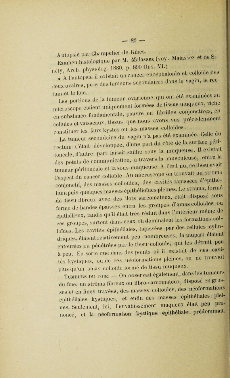 Autopsie par Champelier de Ribes. * i A,r \|qias9p7 fvoy. Malassez et deSi- Examen histologique par M. Malassez nrtv Arch phvsiolog. 1880, p. 890 Obs. VI.) a l'autopsie il existait un cancer encéphaloide et colloïde des deux ovaires, puis des tumeurs secondaires dans le vagin, le reo- 'TeÏ portions de la tumeur ovarienne qui ont été examinées au microscope étaient uniquement formées de tissus muqueux, riche en substance fondamentale, pauvre en fibrilles conjonctives, cellules et vaisseaux, tissus que nous axons vus l constituer les faux kystes ou les masses co oi es. La tumeur secondaire du vagin n’a pas ete exammee. Celle du rectum s’était développée, d’une part du côte de la .sur ace pe tonéale, d’autre part faisait saillie sous la muqueuse. Il exista t des points de communication, à travers la musculeuse, entre la tumeur péritonéale et la sous-muqueuse. A l’œil nu, ce tissu aval l’aspect du cancer colloïde. Au microscope on trouvait un stroma conjonctif, des masses colloïdes, des cavités tapissées epi c lmm puis quelques masses épithélioïdes pleines. Le stroma, foi de tissu fibreux avec des ilôts sarcomateux, était dispose sous forme de bandes épaisses entre les groupes d’amas colloïdes ou épithélimx, tandis qu’il était très réduit dans l’intérieur meme de ces groupes, surtout dans ceux où dominaient les formations col- loïdes. Les cavités épithéliales, tapissées par des cellules ey in- driques, étaient relativement peu nombreuses, la plupart etaien entourées ou pénétrées par le tissu colloïde, qui les détruit peu à peu. En sorte que dans des points où il existait de ces cavi lés kystiques, ou de ces néoformalions pleines, on ne trouvait plus qu’un amas colloïde tonné de tissu muqueux. Tumeurs du foie. — On observait également, dans les tumems du foie, un stroma fibreux ou fibro-sarcomateux, disposé engros¬ ses et en fines travées, des masses colloïdes, des néofoi matio épithéliales kystiques, et enfin des masses épithéliales plei¬ nes. Seulement, ici, F envahissement muqueux était peu pio noncé, et la -néofonualion kystique épithéliaiev; prédominait.