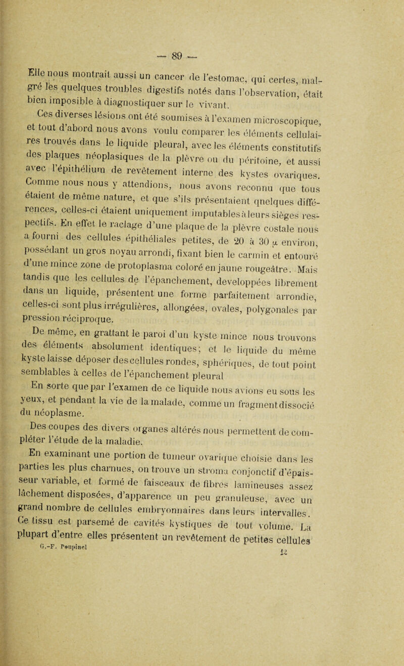 Elle nous montrait aussi un cancer de l’estomac, qui certes, mai¬ gre les quelques troubles digestifs notés dans l’observation, était bien imposible à diagnostiquer sur le vivant. Ces diverses lésions ont été soumises à l’examen microscopique et tout d'abord nous avons voulu comparer les éléments cellulai¬ res trouves dans le liquide pleural, avec les éléments constitutifs des plaques néoplasiques de la plèvre ou du péritoine, et aussi avec l’épi,hélium de revêtement interne des kystes ovariques. Comme nous nous y attendions, nous avons reconnu que tous étaient de meme nature, et que s’ils présentaient quelques diffé¬ rences, celles-ci étaient uniquement imputables à leurs sièges res¬ pectifs. En effet le raclage d’une plaque de la plèvre costale nous a fourni des cellules épithéliales petites, de ‘20 à 30 ,x environ possédant un gros noyau arrondi, fixant bien le carmin et entouré d une mince zone de protoplasma coloré en jaune rougeâtre. Mais tandis que les cellules de l’épanchement, développées librement dans un liquide, présentent une forme parfaitement arrondie, celles-ci sont plus irrégulières, allongées, ovales, polygonales par pression réciproque. De même, en grattant le paroi d’un kyste mince nous trouvons des éléments absolument identiques; et le liquide du même kyste laisse déposer des cellules rondes, sphériques, de tout point semblables à celles de l’épanchement pleural En sorte que par l’examen de ce liquide nous avions eu sous les yeux, et pendant la vie de la malade, comme un fragment dissocié du néoplasme. Des coupes des divers organes altérés nous permettent de com¬ pléter l’étude delà maladie. En examinant une portion de tumeur ovarique choisie dans les parties les plus charnues, on trouve un stroma conjonctif d’épais¬ seur variable, et formé de faisceaux de fibres lamineuses assez lâchement disposées, d’apparence un peu granuleuse, avec un grand nombre de cellules embryonnaires dans leurs intervalles. Ce tissu est parsemé de cavités kystiques de tout volume. La plupart d entre elles présentent un revêtement de petites cellules G.-F. Psupmel ^ >