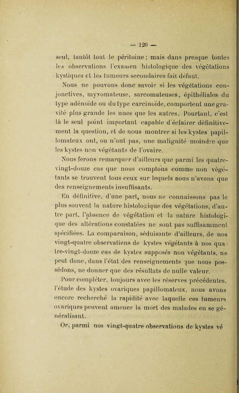 seul, tantôt tout le péritoine; mais clans presque toutes les observations l'examen histologique des végétations kystiques et les tumeurs secondaires fait défaut. Nous ne pouvons donc savoir si les végétations con¬ jonctives, myxomateuse, sarcomateuses, épithéliales du type adénoïde ou du type carcinoïde, comportent une gra¬ vité plus grande les unes que les autres. Pourtant, c’est là le seul point important capable d'éclairer définitive¬ ment la question, et de nous montrer si les kystes papil- lomateux ont, ou n’ont pas, une malignité moindre que les kystes non végétants de l’ovaire. Nous ferons remarquer d’ailleurs que parmi les quatre- vingt-douze cas que nous comptons comme non végé¬ tants se trouvent tous ceux sur lequels nous n’avons que des renseignements insuffisants. En définitive, d’une part, nous ne connaissons pas le plus souvent la nature histologique des végétations, d’au¬ tre part, l’absence de végétation et la nature histologi¬ que des altérations constatées ne sont pas suffisamment spécifiées. La comparaison, séduisante d’ailleurs, de nos vingt-quatre observations de kystes végétants à nos qua* tre-vingt-douze cas de kystes supposés non végétants, ne ■* peut donc, dans l’état des renseignements que nous pos¬ sédons, ne donner que des résultats de nulle valeur. Pour compléter, toujours avec les réserves précédentes, l’étude des kystes ovariques papillomateux, nous avons encore recherché la rapidité avec laquelle ces tumeurs ovariques peuvent amener la mort des malades en se gé¬ néralisant. Or, parmi nos vingt-quatre observations de kystes vé