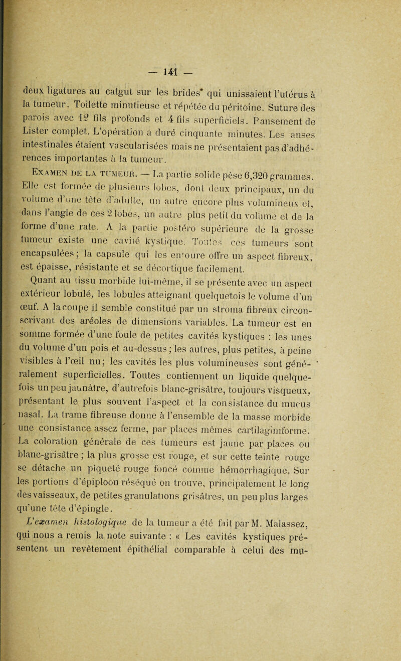 deux ligatures au catgut sur les brides* qui unissaient l’utérus à la tumeur. Toilette minutieuse et répétée du péritoine. Suture des pcnois avec 12 fils profonds et 4 fils superficiels. Pansement de Listei complet. L opération a duré cinquante minutes, Les anses intestinales étaient vascularisées mais ne présentaient pas d’adhé¬ rences importantes à la tumeur. Examen de la tumeur. — La partie solide pèse 6,320 grammes. Elle est formée de plusieurs lobes, dont deux principaux, un du ■volume d une tète d adulte, un autre encore pins volumineux et, dans l’angle de ces 2 lobes, un autre plus petit du volume et de la forme d’une rate. A. la partie postéro supérieure de la grosse tumcui existe une cavité kystique, foules ces tumeurs sont encapsulées, la capsuie qui les eivoure offre un aspect fibreux, est épaisse, résistante et se décortique facilement. Quant au tissu morbide lui-même, il se présente avec un aspect extérieur lobulé, les lobules atteignant quelquefois le volume d'un œuf. A la coupe il semble constitué par un stroma fibreux circon¬ scrivant des aréoles de dimensions variables. La tumeur est en somme formée d’une foule de petites cavités kystiques : les unes du volume d’un pois et au-dessus ; les autres, plus petites, à peine visibles à l’œil nu; les cavités les plus volumineuses sont géné- ‘ râlement superficielles. Toutes contiennent un liquide quelque¬ fois un peu jaunâtre, d’autrefois blanc-grisâtre, toujours visqueux, présentant le plus souvent l’aspect et la consistance du mucus nasal. La trame fibreuse donne à l’ensemble de la masse morbide une consistance assez ferme, par places mêmes cartilagimforme. La coloration générale de ces tumeurs est jaune par places ou blanc-grisâtre ; la plus grosse est rouge, et sur cette teinte rouge se détache un piqueté rouge foncé comme hémorrhagique, Sur les portions d’épiploon réséqué on trouve, principalement Je long des vaisseaux, de petites granulations grisâtres, un peu plus larges qu’une tête d’épingle. Uexamen histologique de la tumeur a été fait par M. Maîassez, qui nous a remis la note suivante : « Les cavités kystiques pré¬ sentent un revêtement épithélial comparable à celui des mu-