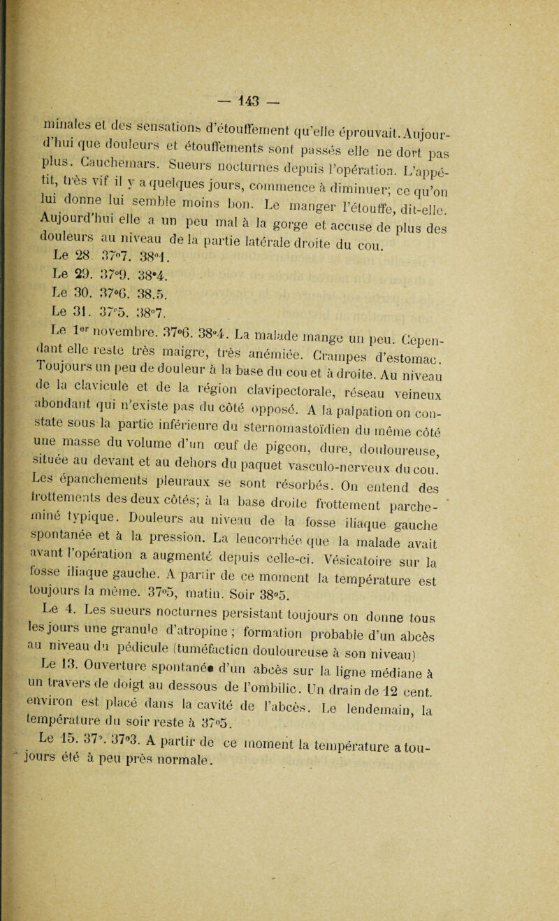 443 — nitriales et des sensations d’étouffement quelle éprouvait. Aujour- d hui que douleurs et étouffements sont passés elle ne dort pas plus. Cauchemars. Sueurs nocturnes depuis l’opération. L’appé¬ tit, très vif il y a quelques jours, commence à diminuer; ce qu’on lu, donne lui semble moins bon. Le manger l’étouffe, dit-elle. Aujourd hu, elle a un peu mal à la gorge et accuse de plus des douleurs au niveau de la partie latérale droite du cou Le 28. 37»7. 38°i. Le 29. 37°9. 38*4. Le 30. 37°0. 38.5. Le 31. 37n5. 38°7. Le 1« novembre. 37«6. 38*4. La malade mange un peu. Cepen¬ dant elle reste très maigre, très anémiée. Crampes d’estomac Toujours un peu de douleur à la base du cou et à droite. Au niveau de la clavicule et de la région clavipectorale, réseau veineux abondant qui n’existe pas du côté opposé. A la palpation on con¬ state sous la partie inférieure du sternomastoïdien du même côté une masse du volume d’un œuf de pigeon, dure, douloureuse situee au devant et au dehors du paquet vasculo-nerveux du cou.’ Les épanchements pleuraux se sont résorbés. On entend des frottements des deux côtés; à la base droite frottement porche- ' miné typique. Douleurs au niveau de la fosse iliaque gauche spontanée et à la pression. La leucorrhée, que la malade avait avant l’opération a augmenté depuis celle-ci. Vésicatoire sur la lusse iliaque gauche. A panir de ce moment la température est toujours la même. 37»5, matin. Soir 38»5. Le 4. Les sueurs nocturnes persistant toujours on donne tous les jours une granule d’atropine; formation probable d’un abcès au niveau du pédicule (tuméfaction douloureuse à son niveau) Le 13. Ouverture spontané, d’un abcès sur la ligne médiane à un travers de doigt au dessous de l’ombilic. Un drain de 42 cent environ est placé dans la cavité de l’abcès. Le lendemain, la température du soir reste à 37°5. Le 15. 37’. 37°3. A partir de ce moment la température a tou- jours été à peu près normale.