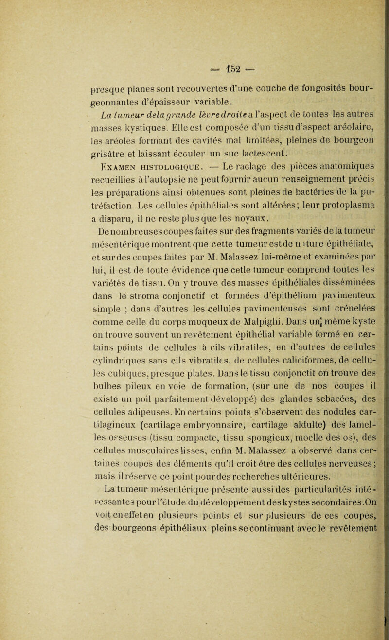 presque planes sont recouvertes d’une couche de fongosités bour¬ geonnantes d’épaisseur variable. La tumeur delà grande lèvre droite cl l’aspect de toutes les autres masses kystiques. Elle est composée d’un tissud’aspect aréolaire, les aréoles formant des cavités mal limitées, pleines de bourgeon grisâtre et laissant écouler un suc lactescent. Examen histologique. —Le raclage des pièces anatomiques recueillies à l’autopsie ne peut fournir aucun renseignement précis les préparations ainsi obtenues sont pleines de bactéries de la pu¬ tréfaction. Les cellules épithéliales sont altérées; leur protoplasma a disparu, il ne reste plus que les noyaux. De nombreuses coupes faites sur des fragments variés de la tumeur mésentérique montrent que cette tumeur estde mture épithéliale, et sur des coupes faites par M. Malassez lui-même et examinées par lui, il est de toute évidence quecetle tumeur comprend toutes les variétés de tissu. On y trouve des masses épithéliales disséminées dans le stroma conjonctif et formées d’épithélium pavimenteux simple ; dans d’autres les cellules pavimenteuses sont crénelées comme celle du corps muqueux de Malpighi. Dans un] même kyste on trouve souvent un revêtement épithélial variable formé en cer¬ tains points de cellules à cils vibratiles, en d’autres de cellules cylindriques sans cils vibratiles, de cellules caliciformes, de cellu¬ les cubiques, presque plates. Dans le tissu conjonctil on trouve des bulbes pileux en voie de formation, (sur une de nos coupes il existe un poil parfaitement développé) des glandes sébacées, des cellules adipeuses. En certains points s’observent des nodules car¬ tilagineux (cartilage embryonnaire, cartilage aldulte) des lamel¬ les osseuses (tissu compacte, tissu spongieux, moelle des os), des cellules musculaires lisses, enfin M. Malassez a observé dans cer¬ taines coupes des éléments qu’il croit être des cellules nerveuses; mais il réserve ce point pourdes recherches ultérieures. La tumeur mésentérique présente aussi des particularités inté¬ ressantes pour l’étude du développement deskystes secondaires.On voit eneffeten plusieurs points et sur plusieurs de ces coupes, des bourgeons épithéliaux pleins se continuant avec le revêtement