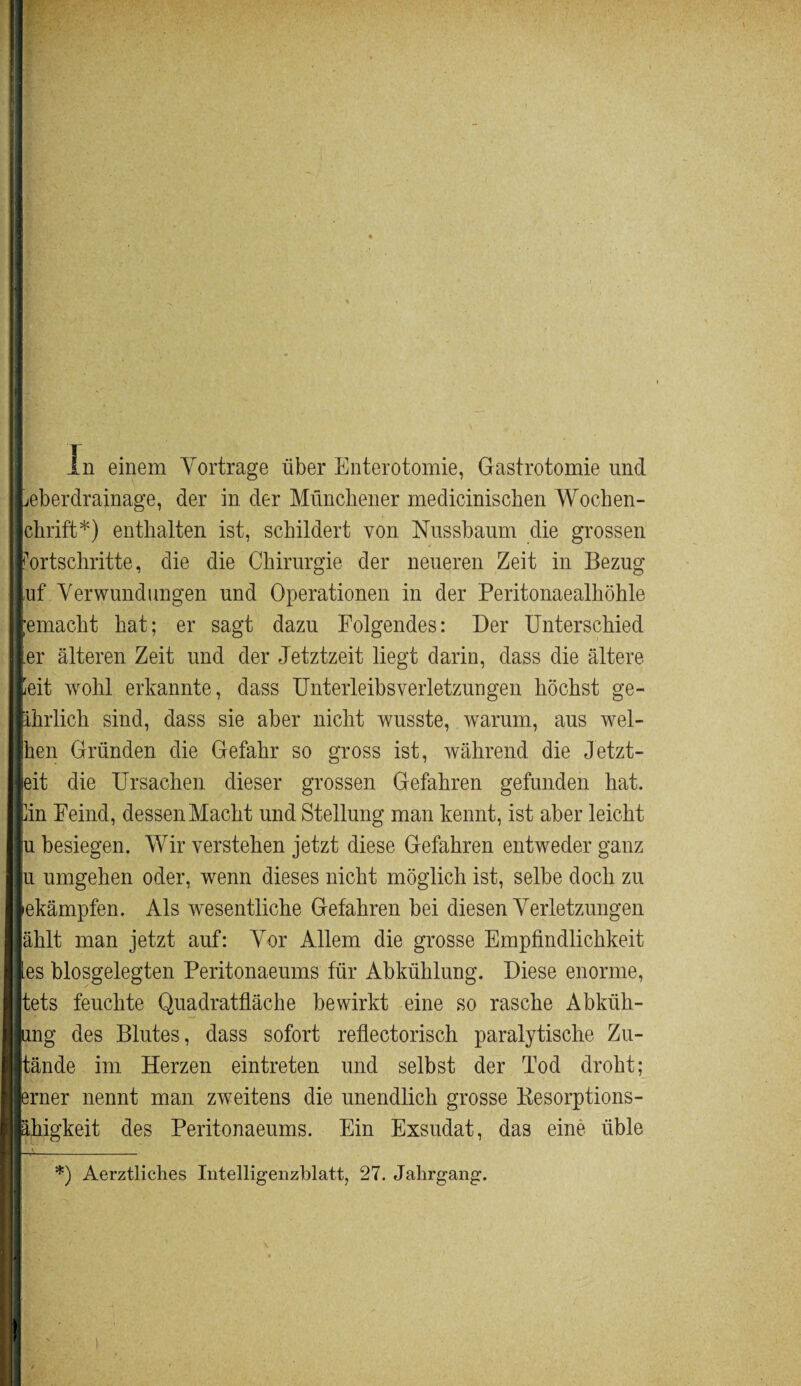 i • ■ I - ' 1 ■ r ■ ■■ I | in einem Vortrage über Enterotomie, Gastrotomie und ILeberdrainage, der in der Münchener medicinischen Wocben- Ichrift*) enthalten ist, schildert von Nussbaum die grossen Fortschritte, die die Chirurgie der neueren Zeit in Bezug Juf Verwundungen und Operationen in der Peritonaealhöhle ||emacht hat; er sagt dazu Folgendes: Der Unterschied Iler älteren Zeit und der Jetztzeit liegt darin, dass die ältere feit wohl erkannte, dass Unterleibsverletzungen höchst ge- fchrlich sind, dass sie aber nicht wusste, warum, aus wel- Jhen Gründen die Gefahr so gross ist, während die Jetzt- leit die Ursachen dieser grossen Gefahren gefunden hat. fin Feind, dessen Macht und Stellung man kennt, ist aber leicht Ju besiegen. Wir verstehen jetzt diese Gefahren entweder ganz lu umgehen oder, wenn dieses nicht möglich ist, selbe doch zu lekämpfen. Als wesentliche Gefahren bei diesen Verletzungen jählt man jetzt auf: Vor Allem die grosse Empfindlichkeit les biosgelegten Peritonaeums für Abkühlung. Diese enorme, lltets feuchte Quadratfläche bewirkt eine so rasche Abküh- llung des Blutes, dass sofort reflektorisch paralytische Zu- lltände im Herzen eintreten und selbst der Tod droht; llerner nennt man zweitens die unendlich grosse Kesorptions- Ijähigkeit des Peritonaeums. Ein Exsudat, das eine üble W —. *) Aerztliches Intelligenzblatt, 27. Jahrgang. II