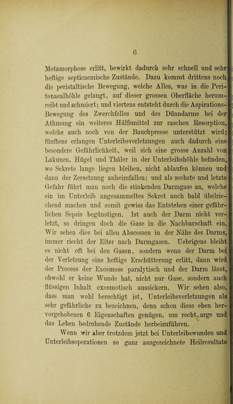 0 Metamorphose erlitt, bewirkt dadurch sehr schnell und sehr heftige septicaemische Zustände. Dazu kommt drittens noch die peristaltische Bewegung, welche Alles, was in die Peri- tonaealhöhle gelangt, auf dieser grossen Oberfläche herum¬ reibt und schmiert; und viertens entsteht durch die Aspirations- Bewegung des Zwerchfelles und des Dünndarms bei der Athmung ein weiteres Hülfsmittel zur raschen Resorption, welche auch noch von der Bauchpresse unterstützt wird; fünftens erlangen Unterleibs Verletzungen auch dadurch eine besondere Gefährlichkeit, weil sich eine grosse Anzahl von Lakunen, Hügel und Thäler in der Unterleibshöhle befinden, wo Sekrete lange liegen bleiben, nicht ablaufen können und dann der Zersetzung anheimfallen; und als sechste und letzte Gefahr führt man noch die stinkenden Darmgase an, welche ein im Unterleib angesammeltes Sekret auch bald übelrie¬ chend machen und somit gewiss das Entstehen einer gefähr¬ lichen Sepsis begünstigen. Ist auch der Darm nicht ver¬ letzt, so dringen doch die Gase in die Nachbarschaft ein. Wir sehen dies bei allen Abscessen in der Nähe des Darms,, immer riecht der Eiter nach Darmgasen. Uebrigens bleibt es nicht oft bei den Gasen, sondern wenn der Darm bei. der Verletzung eine heftige Erschütterung erlitt, dann wird der Process der Exosmose paralytisch und der Darm lässt, obwohl er keine Wunde hat, nicht nur Gase, sondern auch flüssigen Inhalt exosmotisch aussickern. Wir sehen also, dass man wohl berechtigt ist, Unterleibs Verletzungen als sehr gefährliche zu bezeichnen, denn schon diese eben her¬ vorgehobenen 6 Eigenschaften genügen, um recht arge und das Leben bedrohende Zustände herbeizuführen. Wenn wir aber trotzdem jetzt bei Unterleibswunden und Unterleibsoperationen so ganz ausgezeichnete Heilresultate