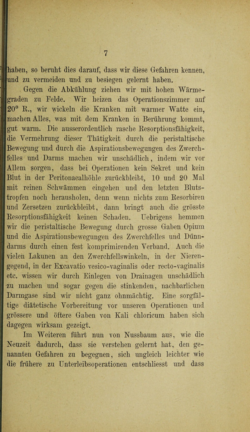 [haben, so beruht dies darauf, dass wir diese Gefahren kennen, [und zu vermeiden und zu besiegen gelernt haben. Gegen die Abkühlung ziehen wir mit hohen Wärme- jgraden zu Felde. Wir heizen das Operationszimmer auf 20° R., wir wickeln die Kranken mit warmer Wratte ein, machen Alles, was mit dem Kranken in Berührung kommt, gut warm. Die ausserordentlich rasche Resorptionsfähigkeit, die Vermehrung dieser Thätigkeit durch die peristaltische Bewegung und durch die Aspirationsbewegungen des Zwerch¬ felles und Darms machen wir unschädlich, indem wir vor ‘Allem sorgen, dass bei Operationen kein Sekret und kein Blut in der Peritonaealhökle zurückbleibt, 10 und 20 Mal mit reinen Schwämmen eingehen und den letzten Bluts¬ tropfen noch herausholen, denn wenn nichts zum Resorbiren und Zersetzen zurückbleibt, dann bringt auch die grösste Resorptionsfähigkeit keinen Schaden. Uebrigens hemmen wir die peristaltische Bewegung durch grosse Gaben Opium und die Aspirationsbewegungen des Zwerchfelles und Dünn¬ darms durch einen fest komprimirenden Verband. Auch die vielen Lakunen an den Zwerchfellswinkeln, in der Nieren¬ gegend, in der Excavatio vesico-vaginalis oder recto-vaginalis etc. wissen wir durch Einlegen von Drainagen unschädlich zu machen und sogar gegen die stinkenden, nachbarlichen Darmgase sind wir nicht ganz ohnmächtig. Eine sorgfäl¬ tige diätetische Vorbereitung vor unseren Operationen und grössere und öftere Gaben von Kali chloricum haben sich dagegen wirksam gezeigt. Im Weiteren führt nun von Nussbaum aus, wie die Neuzeit dadurch, dass sie verstehen gelernt hat, den ge¬ nannten Gefahren zu begegnen, sich ungleich leichter wie die frühere zu Unterleibsoperationen entschliesst und dass