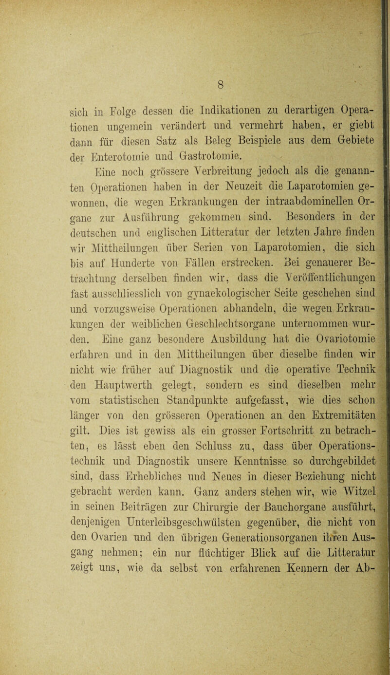 sich in Folge dessen die Indikationen zu derartigen Opera¬ tionen ungemein verändert und vermehrt haben, er giebt dann für diesen Satz als Beleg Beispiele aus dem Gebiete der Enterotomie und Gastrotomie. Eine noch grössere Verbreitung jedoch als die genann¬ ten Operationen haben in der Neuzeit die Laparotomien ge¬ wonnen, die wegen Erkrankungen der intraabdominellen Or¬ gane zur Ausführung gekommen sind. Besonders in der deutschen und englischen Litteratur der letzten Jahre finden wir Mittheilungen über Serien von Laparotomien, die sich bis auf Hunderte von Fällen erstrecken. Bei genauerer Be¬ trachtung derselben finden wir, dass die Veröffentlichungen fast ausschliesslich von gynaekologischer Seite geschehen sind und vorzugsweise Operationen abhandeln, die wegen Erkran¬ kungen der weiblichen Geschlechtsorgane unternommen wur¬ den. Eine ganz besondere Ausbildung hat die Ovariotomie erfahren und in den Mittheilungen über dieselbe finden wir nicht wie früher auf Diagnostik und die operative Technik den Hauptwerth gelegt, sondern es sind dieselben mehr vom statistischen Standpunkte aufgefasst, wie dies schon länger von den grösseren Operationen an den Extremitäten gilt. Dies ist gewiss als ein grosser Fortschritt zu betrach¬ ten, es lässt eben den Schluss zu, dass über Operations¬ technik und Diagnostik unsere Kenntnisse so durchgebildet sind, dass Erhebliches und Neues in dieser Beziehung nicht gebracht werden kann. Ganz anders stehen wir, wie Witzei in seinen Beiträgen zur Chirurgie der Bauchorgane ausführt, denjenigen Unterleibsgeschwülsten gegenüber, die nicht von den Ovarien und den übrigen Generationsorganen ihren Aus¬ gang nehmen; ein nur flüchtiger Blick auf die Litteratur zeigt uns, wie da selbst von erfahrenen Kennern der Ab-