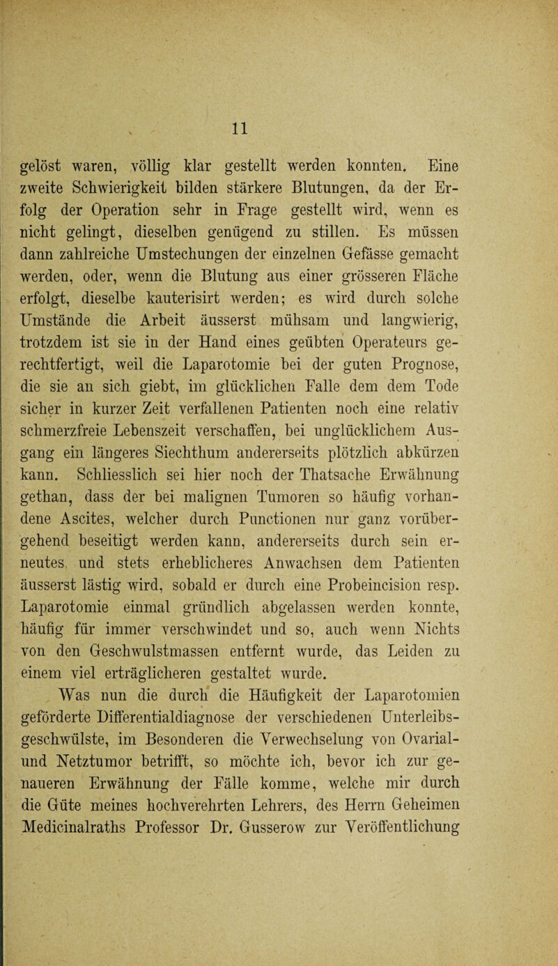 gelöst waren, völlig klar gestellt werden konnten. Eine zweite Schwierigkeit bilden stärkere Blutungen, da der Er¬ folg der Operation sehr in Frage gestellt wird, wenn es nicht gelingt, dieselben genügend zu stillen. Es müssen dann zahlreiche Umstechungen der einzelnen Gefässe gemacht werden, oder, wenn die Blutung aus einer grösseren Fläche erfolgt, dieselbe kauterisirt werden; es wird durch solche Umstände die Arbeit äusserst mühsam und langwierig, trotzdem ist sie in der Hand eines geübten Operateurs ge¬ rechtfertigt, weil die Laparotomie bei der guten Prognose, die sie an sich giebt, im glücklichen Falle dem dem Tode sicher in kurzer Zeit verfallenen Patienten noch eine relativ schmerzfreie Lebenszeit verschaffen, bei unglücklichem Aus¬ gang ein längeres Siechthum andererseits plötzlich abkürzen kann. Schliesslich sei hier noch der Thatsache Erwähnung gethan, dass der bei malignen Tumoren so häufig vorhan¬ dene Ascites, welcher durch Punctionen nur ganz vorüber¬ gehend beseitigt werden kann, andererseits durch sein er¬ neutes und stets erheblicheres Anwachsen dem Patienten äusserst lästig wird, sobald er durch eine Probeincision resp. Laparotomie einmal gründlich abgelassen werden konnte, häufig für immer verschwindet und so, auch wenn Nichts von den Geschwulstmassen entfernt wurde, das Leiden zu einem viel erträglicheren gestaltet wurde. , Was nun die durch die Häufigkeit der Laparotomien geförderte Differentialdiagnose der verschiedenen Unterleibs¬ geschwülste, im Besonderen die Verwechselung von Ovarial¬ und Netztumor betrifft, so möchte ich, bevor ich zur ge¬ naueren Erwähnung der Fälle komme, welche mir durch die Güte meines hochverehrten Lehrers, des Herrn Geheimen Medicinalraths Professor Dr. Gusserow zur Veröffentlichung