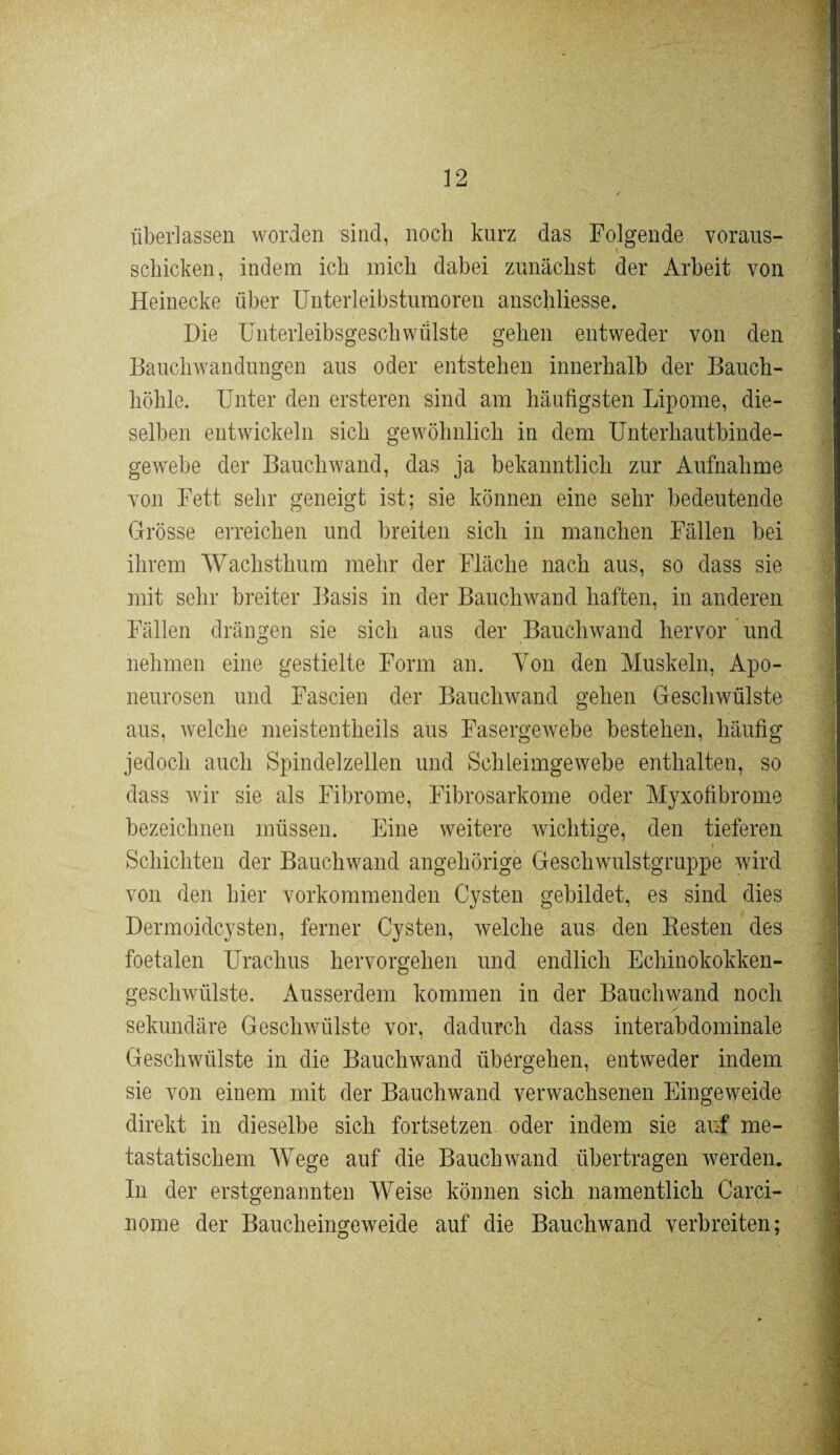 überlassen worden sind, noch kurz das Folgende voraus- schicken, indem ich mich dabei zunächst der Arbeit von Heinecke über Unterleibstumoren anschliesse. Die Unterleibsgeschwülste gehen entweder von den Bauchwandungen aus oder entstehen innerhalb der Bauch¬ höhle. Unter den ersteren sind am häufigsten Lipome, die¬ selben entwickeln sich gewöhnlich in dem Unterhautbinde¬ gewebe der Bauch wand, das ja bekanntlich zur Aufnahme von Fett sehr geneigt ist; sie können eine sehr bedeutende Grösse erreichen und breiten sich in manchen Fällen bei ihrem Wachsthum mehr der Fläche nach aus, so dass sie mit sehr breiter Basis in der Bauchwand haften, in anderen Fällen drängen sie sich aus der Bauchwand hervor und nehmen eine gestielte Form an. Von den Muskeln, Apo- neurosen und Fascien der Bauchwand gehen Geschwülste aus, welche meistentheils aus Fasergewebe bestehen, häufig jedoch auch Spindelzellen und Schleimgewebe enthalten, so dass wir sie als Fibrome, Fibrosarkome oder Myxofibrome bezeichnen müssen. Eine weitere wichtige, den tieferen Schichten der Bauchwand angehörige Geschwulstgruppe wird von den hier vorkommenden Cysten gebildet, es sind dies Dermoidcysten, ferner Cysten, welche aus den Resten des foetalen Urachus hervorgehen und endlich Echinokokken¬ geschwülste. Ausserdem kommen in der Bauchwand noch sekundäre Geschwülste vor, dadurch dass interabdominale Geschwülste in die Bauchwand übergehen, entweder indem sie von einem mit der Bauchwand verwachsenen Eingeweide direkt in dieselbe sich fortsetzen oder indem sie auf me¬ tastatischem Wege auf die Bauch wand übertragen werden. In der erstgenannten Weise können sich namentlich Carci- uome der Baucheingeweide auf die Bauchwand verbreiten; - .. - .1^.- .