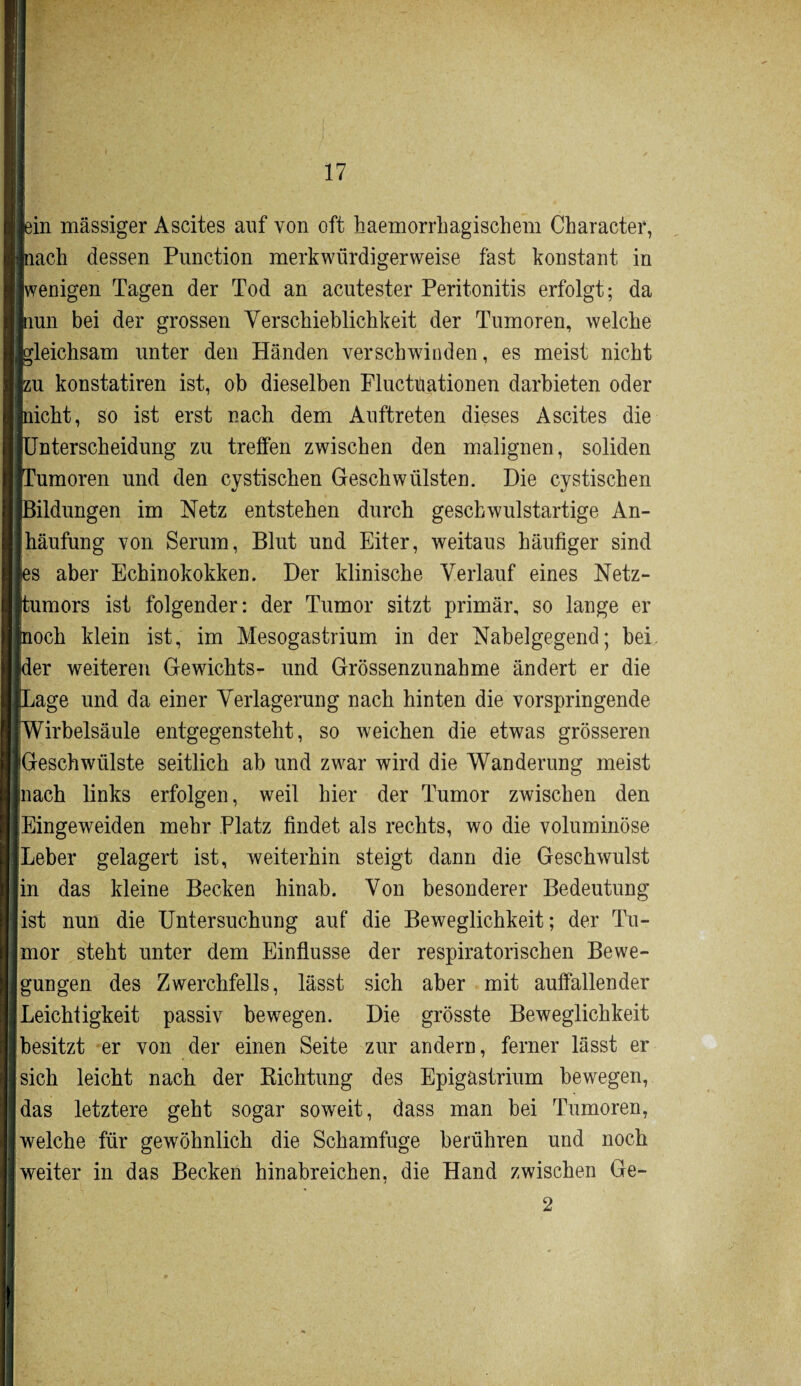 fin massiger Ascites auf von oft haemorrhagischem Character, lach dessen Punction merkwürdigerweise fast konstant in (wenigen Tagen der Tod an acutester Peritonitis erfolgt; da [nun bei der grossen Verschieblichkeit der Tumoren, welche gleichsam unter den Händen verschwinden, es meist nicht su konstatiren ist, ob dieselben Fluctüationen darbieten oder licht, so ist erst nach dem Auftreten dieses Ascites die Fnterscheidung zu trelfen zwischen den malignen, soliden Tumoren und den cystischen Geschwülsten. Die cystischen Bildungen im Netz entstehen durch geschwulstartige An- Ihäufung von Serum, Blut und Eiter, weitaus häufiger sind is aber Echinokokken. Der klinische Verlauf eines Netz¬ tumors ist folgender: der Tumor sitzt primär, so lange er loch klein ist, im Mesogastrium in der Nabelgegend; bei (der weiteren Gewichts- und Grössenzunahme ändert er die jage und da einer Verlagerung nach hinten die vorspringende [Wirbelsäule entgegensteht, so weichen die etwas grösseren [Geschwülste seitlich ab und zwar wird die Wanderung meist mach links erfolgen, weil hier der Tumor zwischen den Eingeweiden mehr Platz findet als rechts, wo die voluminöse Leber gelagert ist, weiterhin steigt dann die Geschwulst in das kleine Becken hinab. Von besonderer Bedeutung ist nun die Untersuchung auf die Beweglichkeit; der Tu¬ mor steht unter dem Einflüsse der respiratorischen Bewe¬ gungen des Zwerchfells, lässt sich aber mit auffallender Leichtigkeit passiv bewegen. Die grösste Beweglichkeit besitzt er von der einen Seite zur andern, ferner lässt er sich leicht nach der Richtung des Epigästrium bewegen, das letztere geht sogar soweit, dass man bei Tumoren, [welche für gewöhnlich die Schamfuge berühren und noch weiter in das Becken hinabreichen, die Hand zwischen Ge- 2