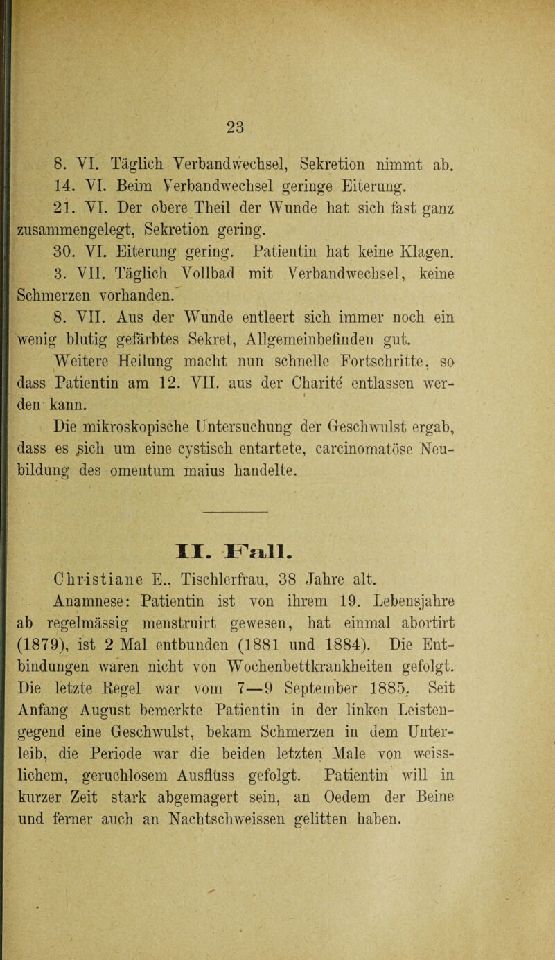 8. YI. Täglich Verbandwechsel, Sekretion nimmt ab. 14. VI. Beim Verbandwechsel geringe Eiterung. 21. VI. Der obere Theil der Wunde hat sich fast ganz zusammen gelegt , Sekretion gering. 30. VI. Eiterung gering. Patientin hat keine Klagen. 3. VII. Täglich Vollbad mit Verbandwechsel, keine Schmerzen vorhanden. 8. VII. Aus der Wunde entleert sich immer noch ein wenig blutig gefärbtes Sekret, Allgemeinbefinden gut. Weitere Heilung macht nun schnelle Fortschritte, so dass Patientin am 12. VII. aus der Charite' entlassen wer- i den kann. Die mikroskopische Untersuchung der Geschwulst ergab, dass es ,sich um eine cystisch entartete, carcinomatöse Neu¬ bildung des omentum maius handelte. II. Fall. Christiane E., Tischlerfrau, 38 Jahre alt. Anamnese: Patientin ist von ihrem 19. Lebensjahre ab regelmässig menstruirt gewesen, hat einmal abortirt (1879), ist 2 Mal entbunden (1881 und 1884). Die Ent¬ bindungen waren nicht von Wochenbettkrankheiten gefolgt. Die letzte Kegel war vom 7—9 September 1885. Seit Anfang August bemerkte Patientin in der linken Leisten¬ gegend eine Geschwulst, bekam Schmerzen in dem Unter¬ leib, die Periode war die beiden letzten Male von weiss- lichem, geruchlosem Ausfluss gefolgt. Patientin will in kurzer Zeit stark abgemagert sein, an Oedem der Beine und ferner auch an Nachtschweissen gelitten haben.