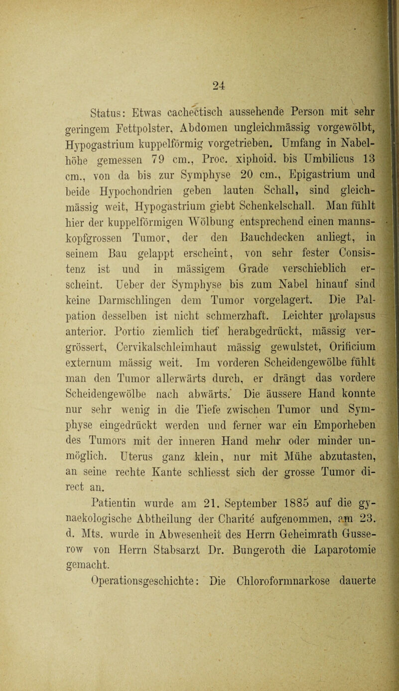 Status: Etwas cachectisch aussehende Person mit sehr geringem Fettpolster, Abdomen ungleichmässig vorgewölbt, Hypogastrium kuppelförmig vorgetrieben. Umfang in Nabel¬ höhe gemessen 79 cm., Proc. xiphoid. bis Umbilicus 13 cm., von da bis zur Symphyse 20 cm., Epigastrium und beide Hypochondrien geben lauten Schall, sind gleich- mässig weit, Hypogastrium giebt Schenkelschall. Man fühlt hier der kuppelförmigen Wölbung entsprechend einen manns¬ kopfgrossen Tumor, der den Bauchdecken anliegt, in seinem Bau gelappt erscheint, von sehr fester Consis- tenz ist und in massigem Grade verschieblich er¬ scheint. Ueber der Symphyse bis zum Nabel hinauf sind keine Darmschlingen dem Tumor vorgelagert. Die Pal¬ pation desselben ist nicht schmerzhaft. Leichter jprolapsus anterior. Portio ziemlich tief herabgedrückt, massig ver- grössert, Cervikalschleimhaut massig gewulstet, Oriücium externum massig weit. Im vorderen Scheidengewölbe fühlt man den Tumor allerwärts durch, er drängt das vordere Scheidengewölbe nach abwärts.' Die äussere Hand konnte nur sehr wenig in die Tiefe zwischen Tumor und Sym¬ physe eingedrückt werden und ferner war ein Emporheben des Tumors mit der inneren Hand mehr oder minder un¬ möglich. Uterus ganz klein, nur mit Mühe abzutasten, an seine rechte Kante schliesst sich der grosse Tumor di¬ rect an. Patientin wurde am 21. September 1885 auf die gy- naekologische Abtheilung der Charite' aufgenommen, am 23. d. Mts. wurde in Abwesenheit des Herrn Geheimrath Gusse- row von Herrn Stabsarzt Dr. Bungeroth die Laparotomie gemacht. Operationsgeschichte: Die Chloroformnarkose dauerte