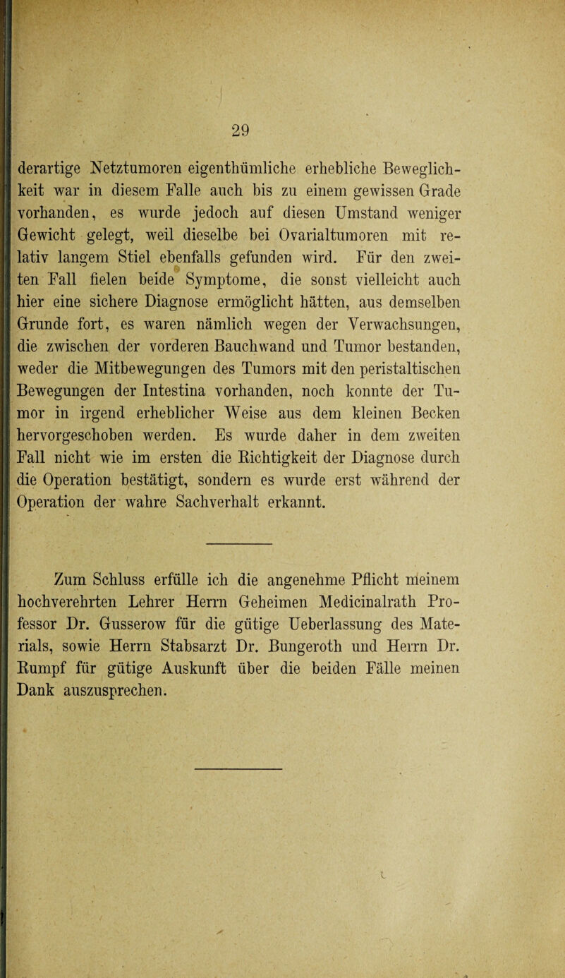 derartige Netztumoren eigentümliche erhebliche Beweglich¬ keit war in diesem Falle auch bis zu einem gewissen Grade vorhanden, es wurde jedoch auf diesen Umstand weniger Gewicht gelegt, weil dieselbe bei Ovarialtumoren mit re¬ lativ langem Stiel ebenfalls gefunden wird. Für den zwei¬ ten Fall fielen beide Symptome, die sonst vielleicht auch hier eine sichere Diagnose ermöglicht hätten, aus demselben Grunde fort, es waren nämlich wegen der Verwachsungen, die zwischen der vorderen Bauchwand und Tumor bestanden, weder die Mitbewegungen des Tumors mit den peristaltischen Bewegungen der Intestina vorhanden, noch konnte der Tu¬ mor in irgend erheblicher Weise aus dem kleinen Becken hervorgeschoben werden. Es wurde daher in dem zweiten Fall nicht wie im ersten die Richtigkeit der Diagnose durch die Operation bestätigt, sondern es wurde erst während der Operation der wahre Sachverhalt erkannt. Zum Schluss erfülle ich die angenehme Pflicht meinem hochverehrten Lehrer Herrn Geheimen Medicinalrath Pro¬ fessor Dr. Gusserow für die gütige Ueberlassung des Mate¬ rials, sowie Herrn Stabsarzt Dr. Bungeroth und Herrn Dr. Rumpf für gütige Auskunft über die beiden Fälle meinen Dank auszusprechen. L