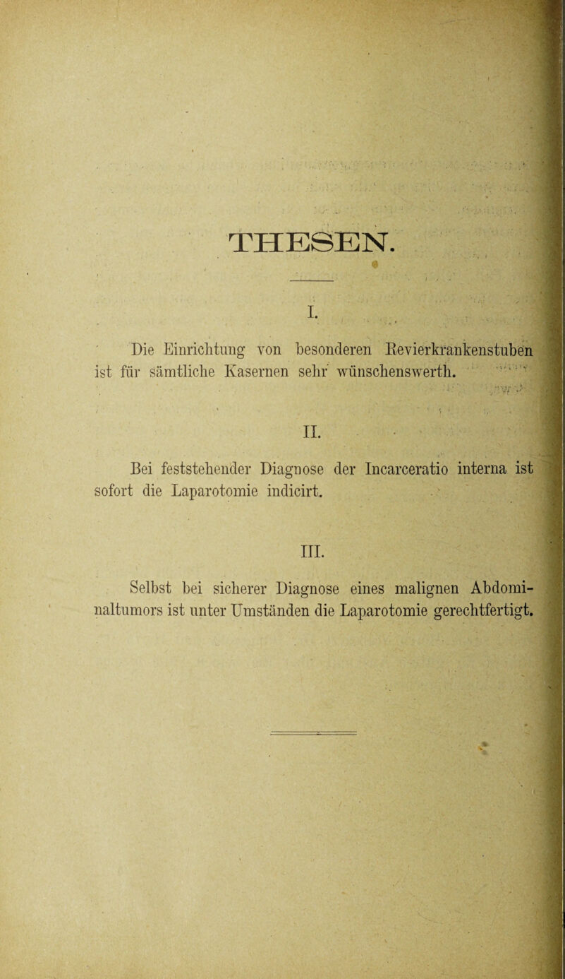 THESEN. i. Die Einrichtung von besonderen Revierkrankenstuben ist für sämtliche Kasernen sehr wünschenswertli. * ’ ^ » * ■ '•*. II. i' ' ; . u Bei feststehender Diagnose der Incarceratio interna ist sofort die Laparotomie indicirt. III. Selbst hei sicherer Diagnose eines malignen Abdomi¬ naltumors ist unter Umständen die Laparotomie gerechtfertigt.
