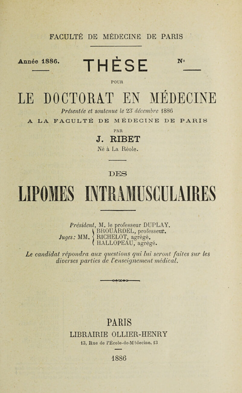 Année 1886. THÈSE No POUR LE DOCTORAT EN MÉDECINE Présentée et soutenue le 23' décembre 1886 A LA FACULTÉ DE MÉDECINE DE PARIS PAR J. RIBET Né à La Réole. DES USCULAIRES Président, M. Je professeur DUPLAY. I BROUARDEL, professeur. Juges: MM. \ RICHELOT, agrégé. ( HALLOPEAU, agrégé. Le candidat répondra aux questions qui lui seront faites sur les diverses parties de Venseignement médical. oûooao PARIS LIBRAIRIE OLLIER-HENRY 13, Rue de PÉcole-de-MAdecine, 13 1886