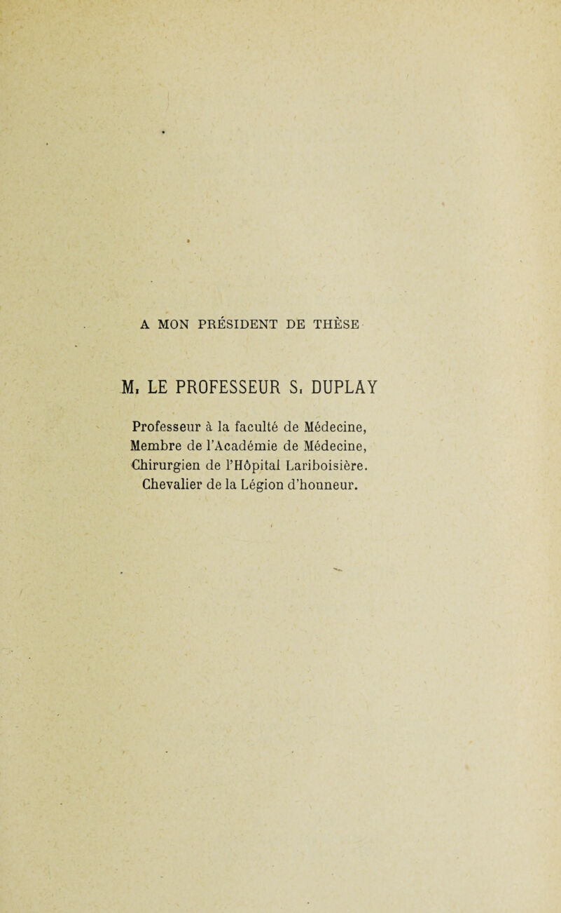 A MON PRÉSIDENT DE THÈSE M, LE PROFESSEUR S, DUPLAY Professeur à la faculté de Médecine, Membre de l’Académie de Médecine, Chirurgien de l’Hôpital Lariboisière. Chevalier de la Légion d’honneur.