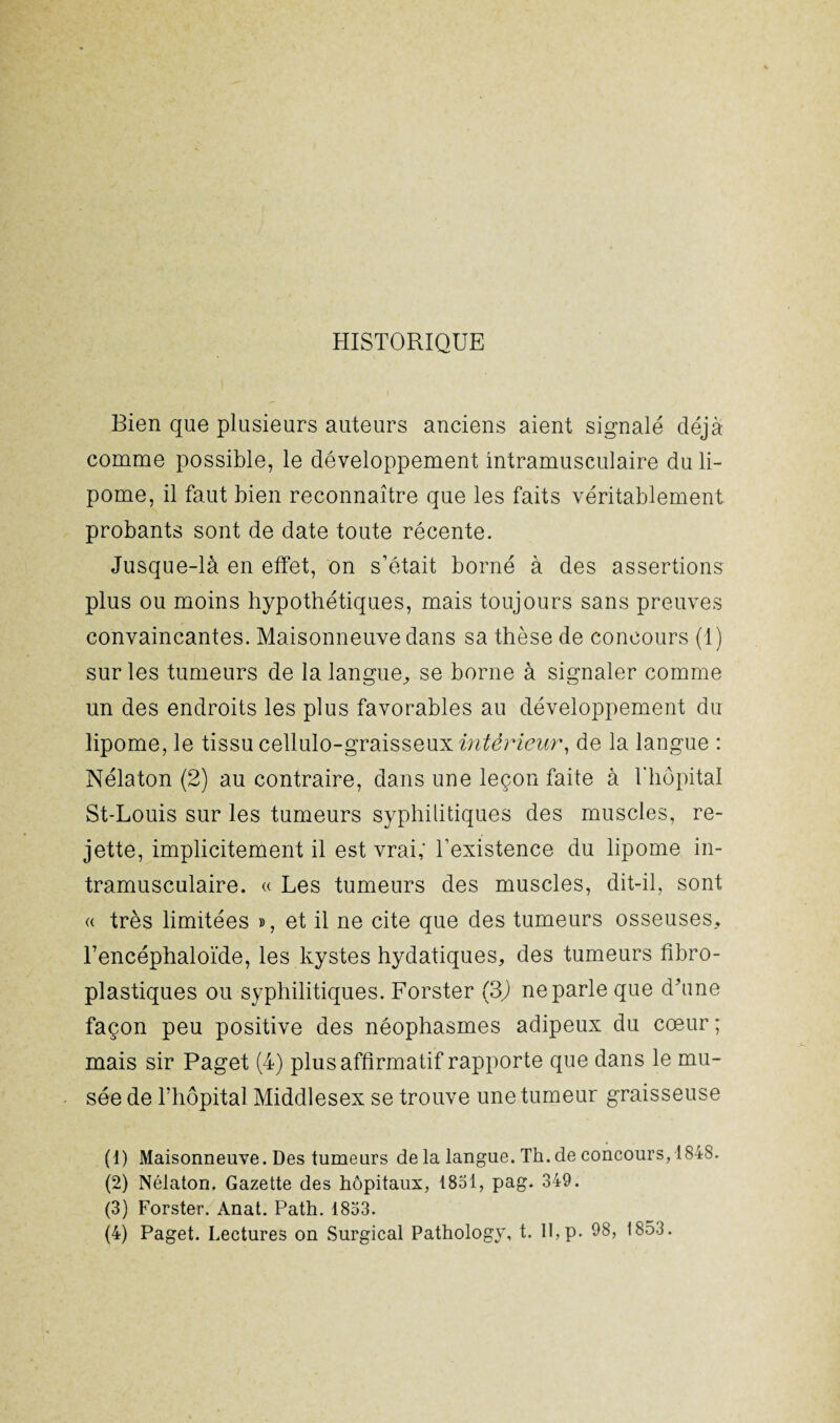 HISTORIQUE Bien que plusieurs auteurs anciens aient signalé déjà comme possible, le développement intramusculaire du li¬ pome, il faut bien reconnaître que les faits véritablement probants sont de date toute récente. Jusque-là en effet, on s’était borné à des assertions plus ou moins hypothétiques, mais toujours sans preuves convaincantes. Maisonneuve dans sa thèse de concours (1) sur les tumeurs de la langue, se borne à signaler comme un des endroits les plus favorables au développement du lipome, le tissu cellulo-graisseuxm^dr^r, de la langue : Nélaton (2) au contraire, dans une leçon faite à Thôpital St-Louis sur les tumeurs syphilitiques des muscles, re¬ jette, implicitement il est vrai; l’existence du lipome in¬ tramusculaire. « Les tumeurs des muscles, dit-il, sont « très limitées », et il ne cite que des tumeurs osseuses, l’encéphaloïde, les kystes hydatiques, des tumeurs fibro- plastiques ou syphilitiques. Forster (3) ne parle que d'une façon peu positive des néophasmes adipeux du cœur ; mais sir Paget (4) plus affirmatif rapporte que dans le mu¬ sée de l’hôpital Middlesex se trouve une tumeur graisseuse (1) Maisonneuve. Des tumeurs de la langue. Th.de concours, 1848. (2) Nélaton. Gazette des hôpitaux, 1851, pag. 349. (3) Forster. Anat. Path. 1833.