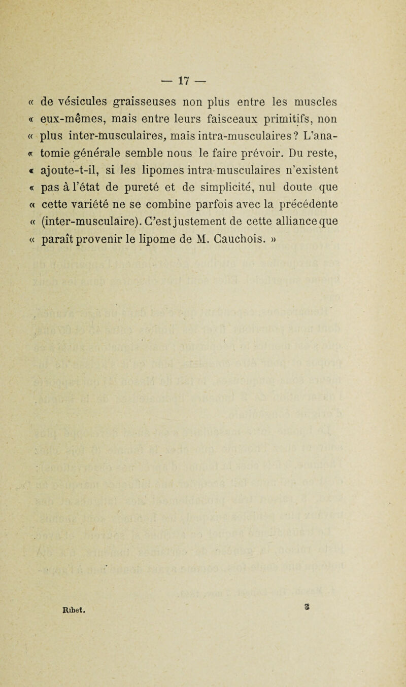 « de vésicules graisseuses non plus entre les muscles « eux-mêmes, mais entre leurs faisceaux primitifs, non « plus inter-musculaires, mais intra-musculaires? L’ana- « tomie générale semble nous le faire prévoir. Du reste, * ajoute-t-il, si les lipomes intra musculaires n’existent « pas à l’état de pureté et de simplicité, nul doute que « cette variété ne se combine parfois avec la précédente « (inter-musculaire). C'est justement de cette alliance que « paraît provenir le lipome de M. Cauchois. » Ribet. Z