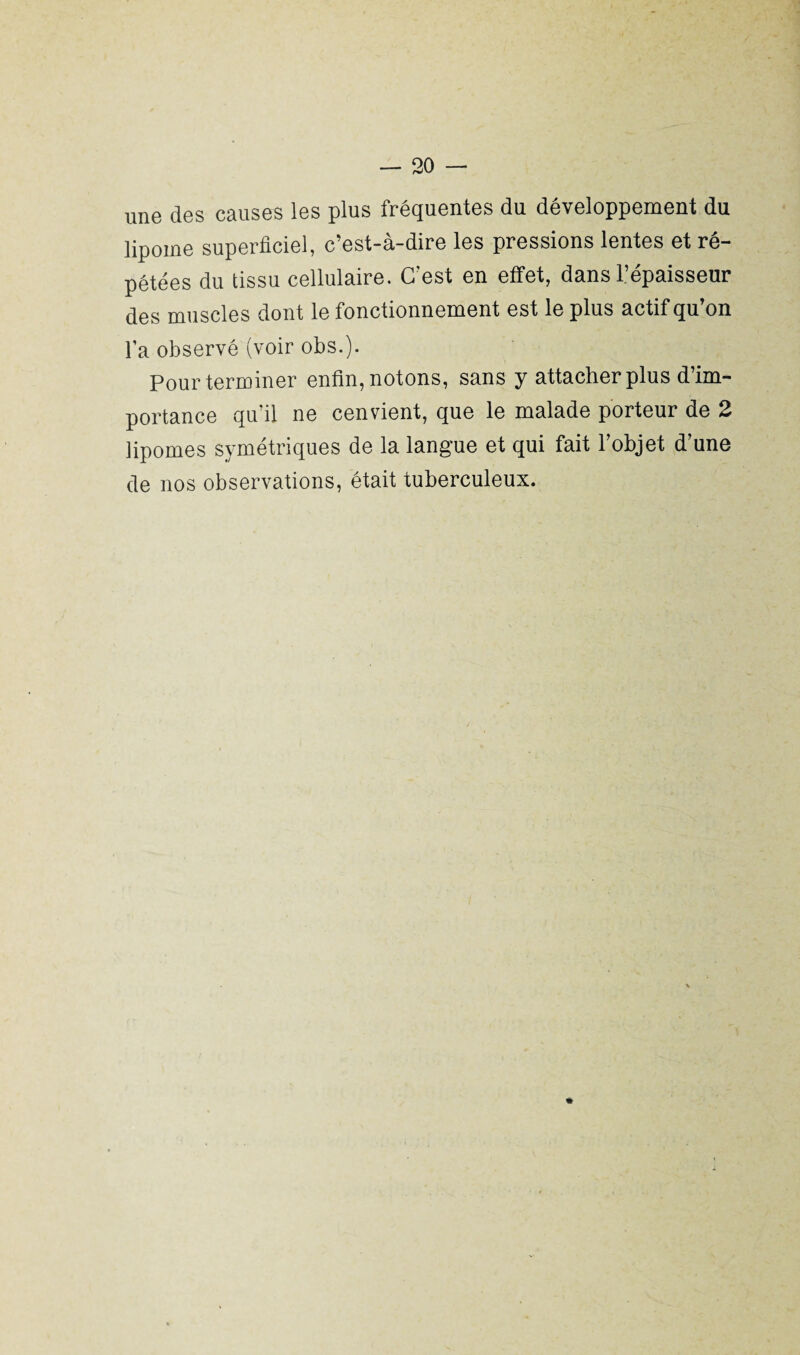 une des causes les plus fréquentes du développement du lipome superficiel, c’est-à-dire les pressions lentes et ré¬ pétées du tissu cellulaire. C’est en effet, dans l’épaisseur des muscles dont le fonctionnement est le plus actif qu on l’a observé (voir obs.). Pour terminer enfin, notons, sans y attacher plus d’im¬ portance qu’il ne cenvient, que le malade porteur de 2 lipomes symétriques de la langue et qui fait l’objet d’une de nos observations, était tuberculeux. *