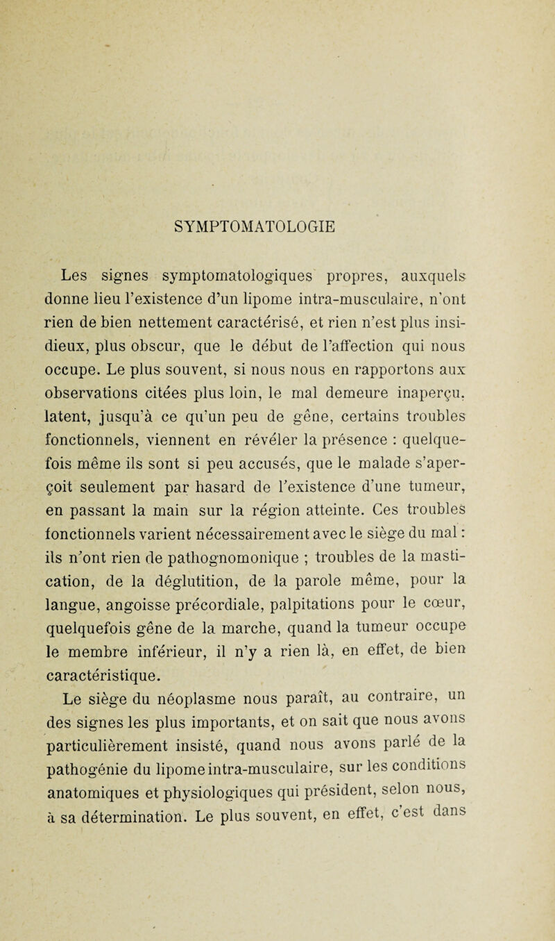 SYMPTOMATOLOGIE Les signes symptomatologiques propres, auxquels donne lieu l’existence d’un lipome intra-musculaire, n’ont rien de bien nettement caractérisé, et rien n’est plus insi¬ dieux, plus obscur, que le début de l’affection qui nous occupe. Le plus souvent, si nous nous en rapportons aux observations citées plus loin, le mal demeure inaperçu, latent, jusqu’à ce qu’un peu de gêne, certains troubles fonctionnels, viennent en révéler la présence : quelque¬ fois même ils sont si peu accusés, que le malade s’aper¬ çoit seulement par hasard de l’existence d’une tumeur, en passant la main sur la région atteinte. Ces troubles fonctionnels varient nécessairement avec le siège du mal : ils n’ont rien de pathognomonique ; troubles de la masti¬ cation, de la déglutition, de la parole même, pour la langue, angoisse précordiale, palpitations pour le cœur, quelquefois gêne de la marche, quand la tumeur occupe le membre inférieur, il n’y a rien là, en effet, de bien caractéristique. Le siège du néoplasme nous paraît, au contraire, un des signes les plus importants, et on sait que nous avons particulièrement insisté, quand nous avons parlé de la pathogénie du lipome intra-musculaire, sur les conditions anatomiques et physiologiques qui président, selon nous, à sa détermination. Le plus souvent, en effet, c est dans