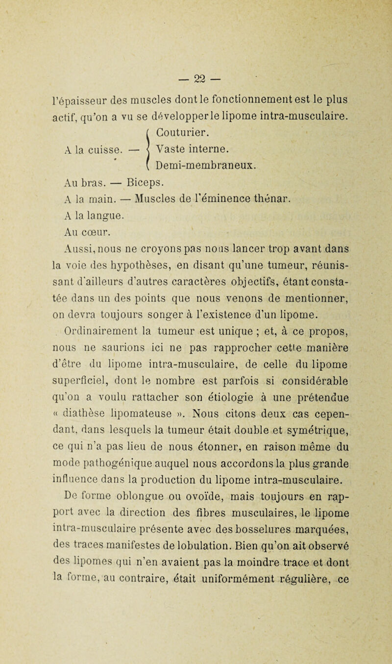 l’épaisseur des muscles dont le fonctionnement est le plus actif, qu’on a vu se développer le lipome intra-musculaire. I Couturier. Vaste interne. Demi-membraneux. Au bras. — Biceps. A la main. — Muscles de l’éminence thénar. A la langue. Au cœur. Aussi, nous ne croyons pas nous lancer trop avant dans la voie des hypothèses, en disant qu’une tumeur, réunis¬ sant d'ailleurs d’autres caractères objectifs, étant consta¬ tée dans un des points que nous venons de mentionner, on devra toujours songer à l’existence d’un lipome. Ordinairement la tumeur est unique ; et, à ce propos, nous ne saurions ici ne pas rapprocher cette manière d’être du lipome intra-musculaire, de celle du lipome superficiel, dont le nombre est parfois si considérable qu’on a voulu rattacher son étiologie à une prétendue « diathèse lipomateuse ». Nous citons deux cas cepen¬ dant. dans lesquels la tumeur était double et symétrique, ce qui n’a pas lieu de nous étonner, en raison même du mode pathogénique auquel nous accordons la plus grande influence dans la production du lipome intra-musculaire. De forme oblongue ou ovoïde, mais toujours en rap¬ port avec la direction des fibres musculaires, le lipome intra-musculaire présente avec des bosselures marquées, des traces manifestes de lobulation. Bien qu’on ait observé des lipomes qui n’en avaient pas la moindre trace et dont la forme, au contraire, était uniformément régulière, ce