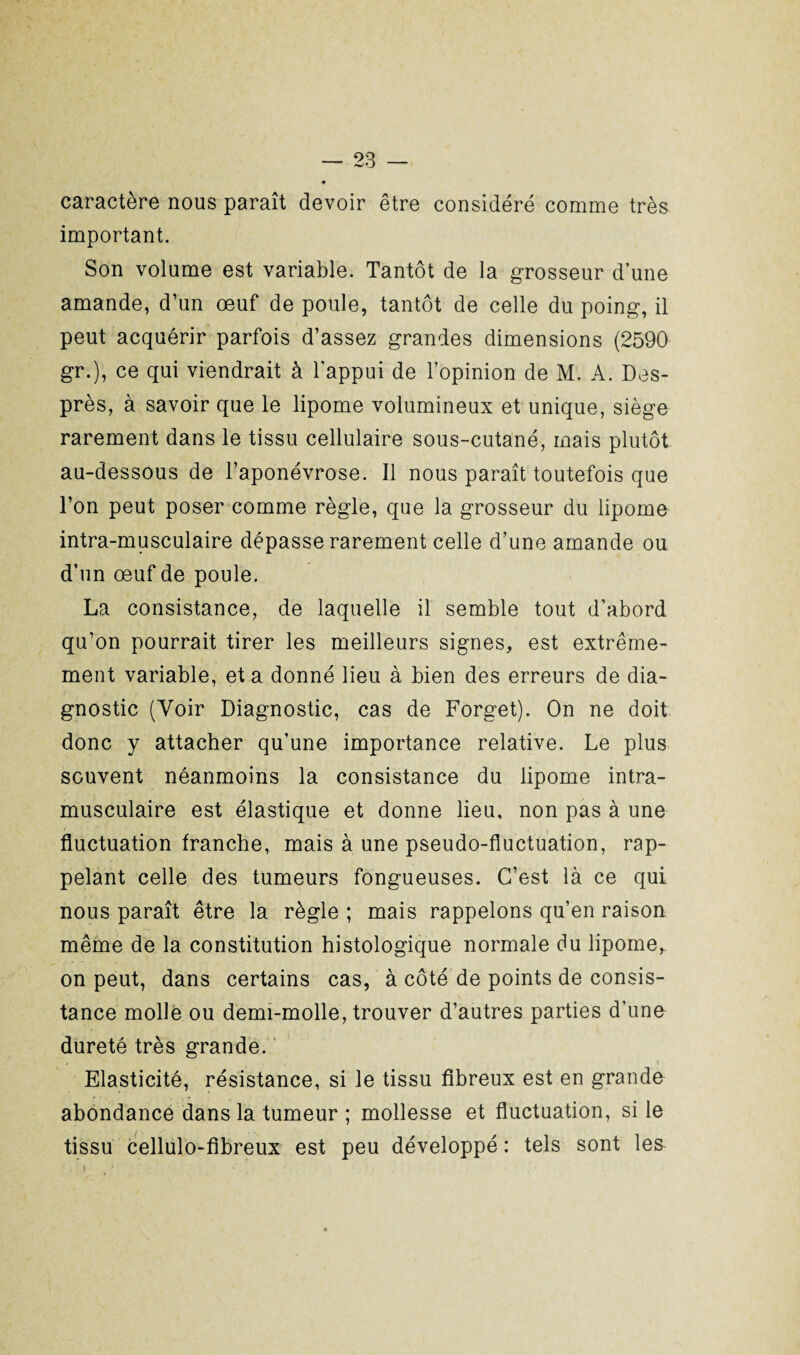 caractère nous paraît devoir être considéré comme très important. Son volume est variable. Tantôt de la grosseur d’une amande, d’un œuf de poule, tantôt de celle du poing, il peut acquérir parfois d’assez grandes dimensions (2590 gr.), ce qui viendrait à l'appui de l’opinion de M. A. Des- près, à savoir que le lipome volumineux et unique, siège rarement dans le tissu cellulaire sous-cutané, mais plutôt au-dessous de l’aponévrose. Il nous paraît toutefois que l’on peut poser comme règle, que la grosseur du lipome intra-musculaire dépasse rarement celle d’une amande ou d’un œuf de poule. La consistance, de laquelle il semble tout d’abord qu’on pourrait tirer les meilleurs signes, est extrême¬ ment variable, et a donné lieu à bien des erreurs de dia¬ gnostic (Voir Diagnostic, cas de Forget). On ne doit donc y attacher qu’une importance relative. Le plus souvent néanmoins la consistance du lipome intra¬ musculaire est élastique et donne lieu, non pas à une fluctuation franche, mais à une pseudo-fluctuation, rap¬ pelant celle des tumeurs fongueuses. C’est là ce qui nous paraît être la règle ; mais rappelons qu’en raison même de la constitution histologique normale du lipome, on peut, dans certains cas, à côté de points de consis¬ tance molle ou demi-molle, trouver d’autres parties d’une dureté très grande. Elasticité, résistance, si le tissu fibreux est en grande abondance dans la tumeur ; mollesse et fluctuation, si le tissu cellulo-fibreux est peu développé : tels sont les