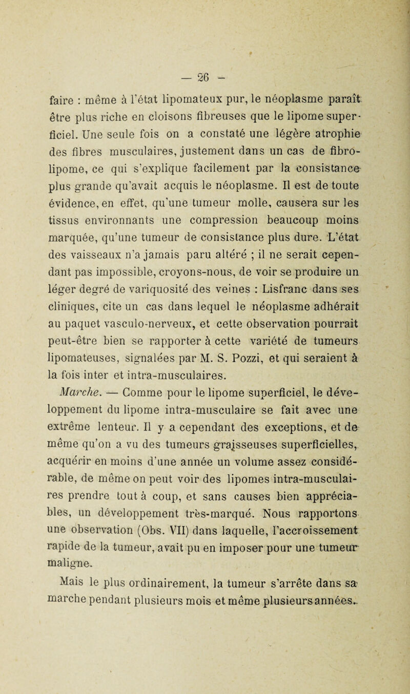 faire : même à l’état lipomateux pur, le néoplasme paraît être plus riche en cloisons fibreuses que le lipome super¬ ficiel. Une seule fois on a constaté une légère atrophie des fibres musculaires, justement clans un cas de fibro- lipome, ce qui s’explique facilement par la consistance plus grande qu’avait acquis le néoplasme. Il est de toute évidence, en effet, qu’une tumeur molle, causera sur les tissus environnants une compression beaucoup moins marquée, qu’une tumeur de consistance plus dure. L’état des vaisseaux n’a jamais paru altéré ; il ne serait cepen¬ dant pas impossible, croyons-nous, de voir se produire un léger degré de variquosité des veines : Lisfranc dans ses cliniques, cite un cas dans lequel le néoplasme adhérait au paquet vasculo-nerveux, et cette observation pourrait peut-être bien se rapporter à cette variété de tumeurs lipomateuses, signalées par M. S. Pozzi, et qui seraient à la fois inter et intra-musculaires. Marche. — Gomme pour le lipome superficiel, le déve¬ loppement du lipome intra-musculaire se fait avec une extrême lenteur. Il y a cependant des exceptions, et de même qu’on a vu des tumeurs graisseuses superficielles, acquérir en moins d’une année un volume assez considé¬ rable, de même on peut voir des lipomes intra-musculai¬ res prendre tout à coup, et sans causes bien apprécia¬ bles, un développement très-marqué. Nous rapportons une observation (Obs. VII) dans laquelle, l’accroissement rapide de la tumeur, avait pu en imposer pour une tumeur maligne. Mais le plus ordinairement, la tumeur s’arrête dans sa marche pendant plusieurs mois et même plusieurs années..