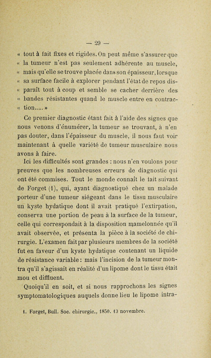 « tout à fait fixes et rigides. On peut même s'assurer que « la tumeur n’est pas seulement adhérente au muscle,. « mais qu’elle se trouve placée dans son épaisseur, lorsque « sa surface facile à explorer pendant l’état de repos dis- « paraît tout à coup et semble se cacher derrière des « bandes résistantes quand le muscle entre en contrac- « tion....» Ce premier diagnostic étant fait à l’aide des signes que nous venons d’énumérer, la tumeur se trouvant, à n’en pas douter, dans l’épaisseur du muscle, il nous faut voir maintenant à quelle variété de tumeur musculaire nous avons à faire. Ici les difficultés sont grandes : nous n’en voulons pour preuves que les nombreuses erreurs de diagnostic qui ont été commises. Tout le monde connaît le lait suivant de Forget (1), qui, ayant diagnostiqué chez un malade porteur d’une tumeur siégeant dans le tissu musculaire un kyste hydatique dont il avait pratiqué l’extirpation, conserva une portion de peau à la surface de la tumeur, celle qui correspondait à la disposition mamelonnée qu'il avait observée, et présenta la pièce à la société de chi¬ rurgie. L’examen fait par plusieurs membres de la société fut en faveur d’un kyste hydatique contenant un liquide de résistance variable : mais l’incision de la tumeur mon¬ tra qu’il s’agissait en réalité d’un lipome dont le tissu était mou et diffluent. Quoiqu’il en soit, et si nous rapprochons les signes symptomatologiques auquels donne lieu le lipome intra- 1. Forget, Bull. Soc. chirurgie., 1850. 13 novembre.