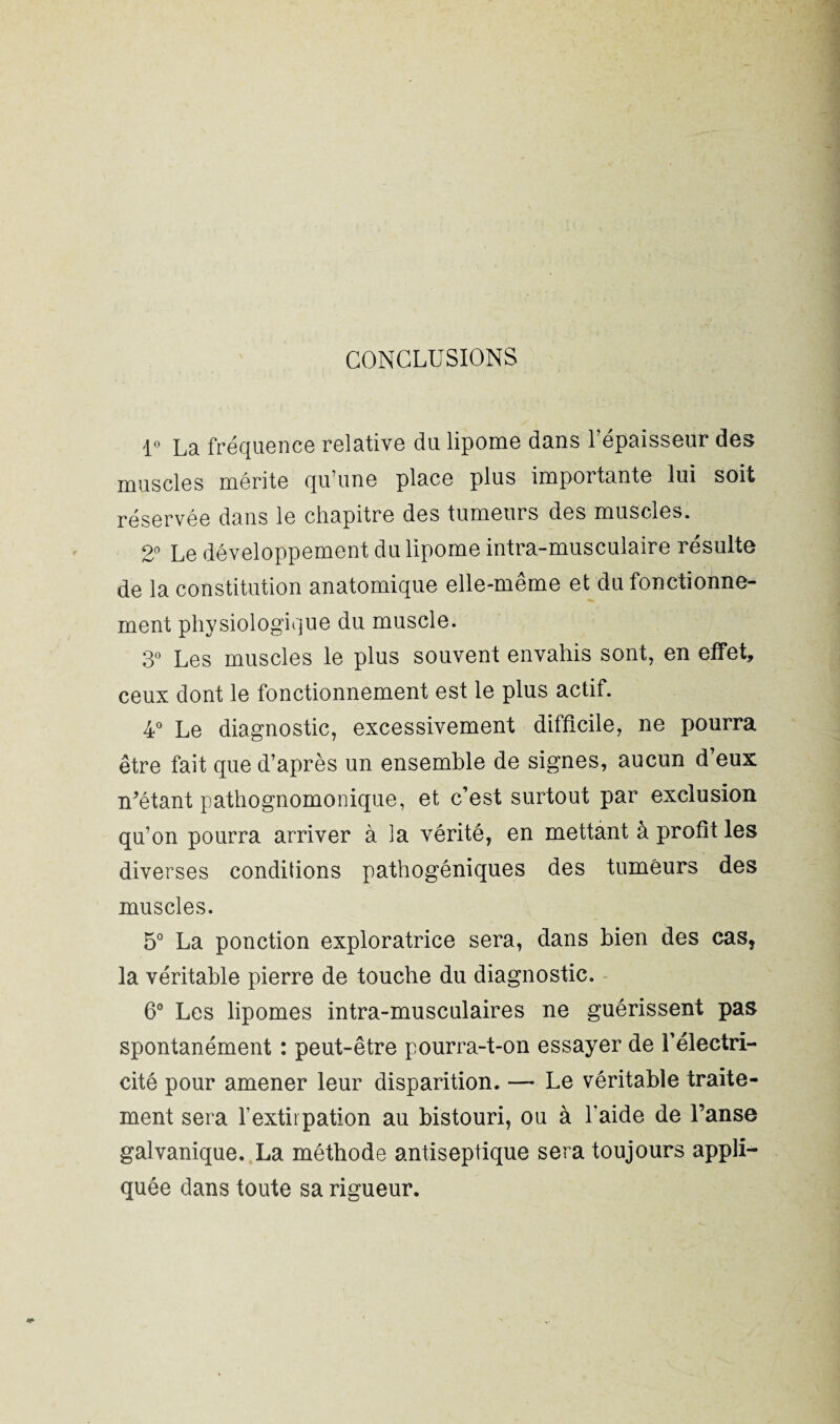 CONCLUSIONS 1° La fréquence relative du lipome dans l’épaisseur des muscles mérite qu’une place plus importante lui soit réservée dans le chapitre des tumeurs des muscles. 2° Le développement du lipome intra-musculaire résulte de la constitution anatomique elle-même et du fonctionne¬ ment physiologique du muscle. 3° Les muscles le plus souvent envahis sont, en effet, ceux dont le fonctionnement est le plus actif. 4° Le diagnostic, excessivement difficile, ne pourra être fait que d’après un ensemble de signes, aucun d’eux n’étant pathognomonique, et c’est surtout par exclusion qu’on pourra arriver à la vérité, en mettant à profit les diverses conditions pathogéniques des tumeurs des muscles. 5° La ponction exploratrice sera, dans bien des cas, la véritable pierre de touche du diagnostic. 6° Les lipomes intra-musculaires ne guérissent pas spontanément : peut-être pourra-t-on essayer de l’électri¬ cité pour amener leur disparition. — Le véritable traite¬ ment sera l’extirpation au bistouri, ou à l’aide de l’anse galvanique. La méthode antiseptique sera toujours appli¬ quée dans toute sa rigueur.