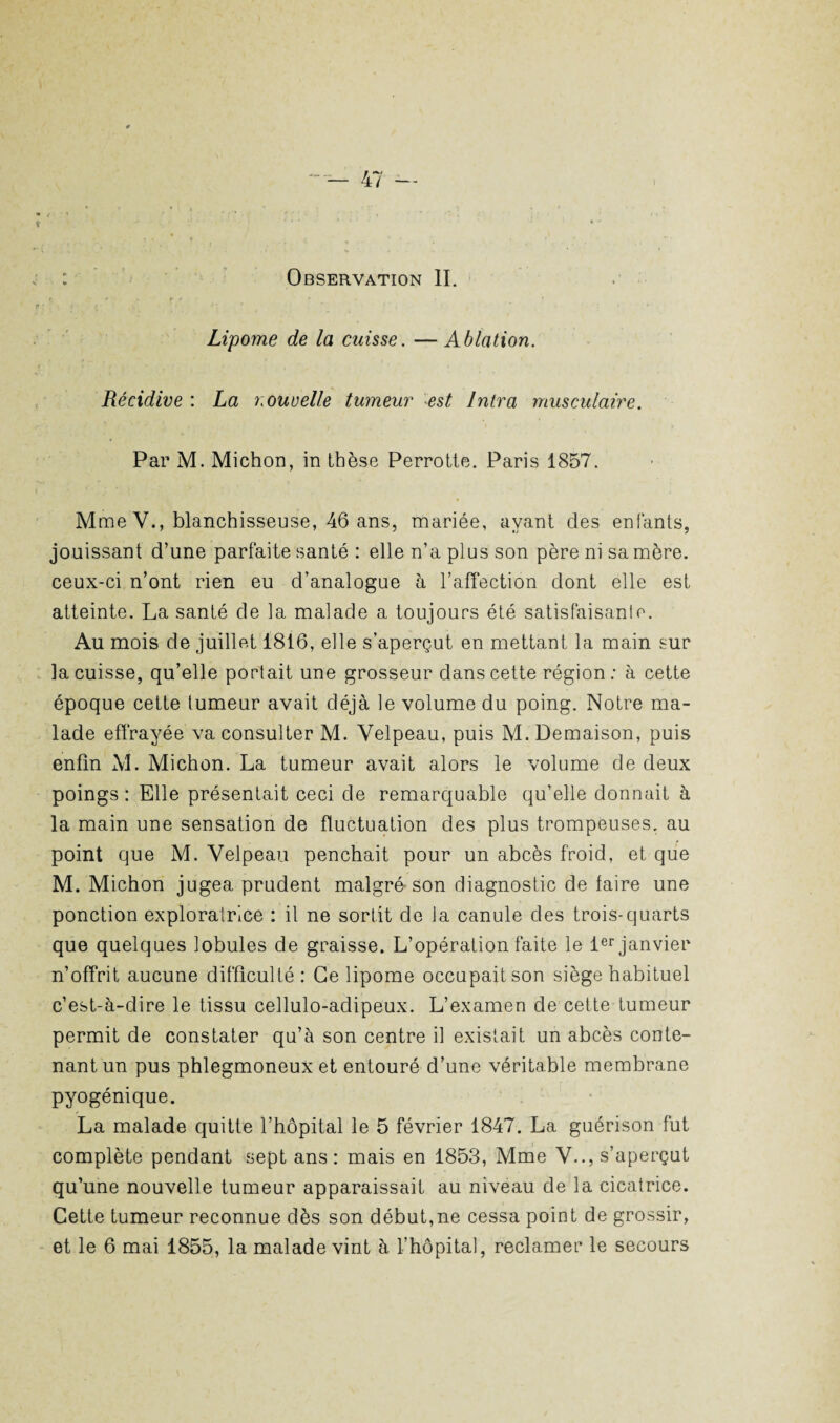 : Observation II. ç * • ». > f * Lipome de la cuisse. — Ablation. Récidive : La nouvelle tumeur est Intra musculaire. Par M. Michon, in thèse Perrotte. Paris 1857. M me V., blanchisseuse, 46 ans, mariée, ayant des enfants, jouissant d’une parfaite santé : elle n’a plus son père ni sa mère, ceux-ci n’ont rien eu d’analogue à l’affection dont elle est atteinte. La santé de la malade a toujours été satisfaisant. Au mois de juillet 1816, elle s’aperçut en mettant la main sur la cuisse, qu’elle portait une grosseur dans cette région: à cette époque cette tumeur avait déjà le volume du poing. Notre ma¬ lade effrayée va consulter M. Velpeau, puis M. Demaison, puis enfin Al. Michon. La tumeur avait alors le volume de deux poings : Elle présentait ceci de remarquable qu’elle donnait à la main une sensation de fluctuation des plus trompeuses, au point que M. Velpeau penchait pour un abcès froid, et que M. Michon jugea prudent malgré son diagnostic de laire une ponction exploratrice : il ne sortit de la canule des trois-quarts que quelques lobules de graisse. L’opération faite le 1er janvier n’offrit aucune difficulté: Ce lipome occupait son siège habituel c’est-à-dire le tissu cellulo-adipeux. L’examen de cette tumeur permit de constater qu’à son centre il existait un abcès conte¬ nant un pus phlegmoneux et entouré d’une véritable membrane pyogénique. La malade quitte l’hôpital le 5 février 1847. La guérison fut complète pendant sept ans: mais en 1853, Mme V.., s’aperçut qu’une nouvelle tumeur apparaissait au niveau de la cicatrice. Cette tumeur reconnue dès son début,ne cessa point de grossir, et le 6 mai 1855, la malade vint à l’hôpital, reclamer le secours