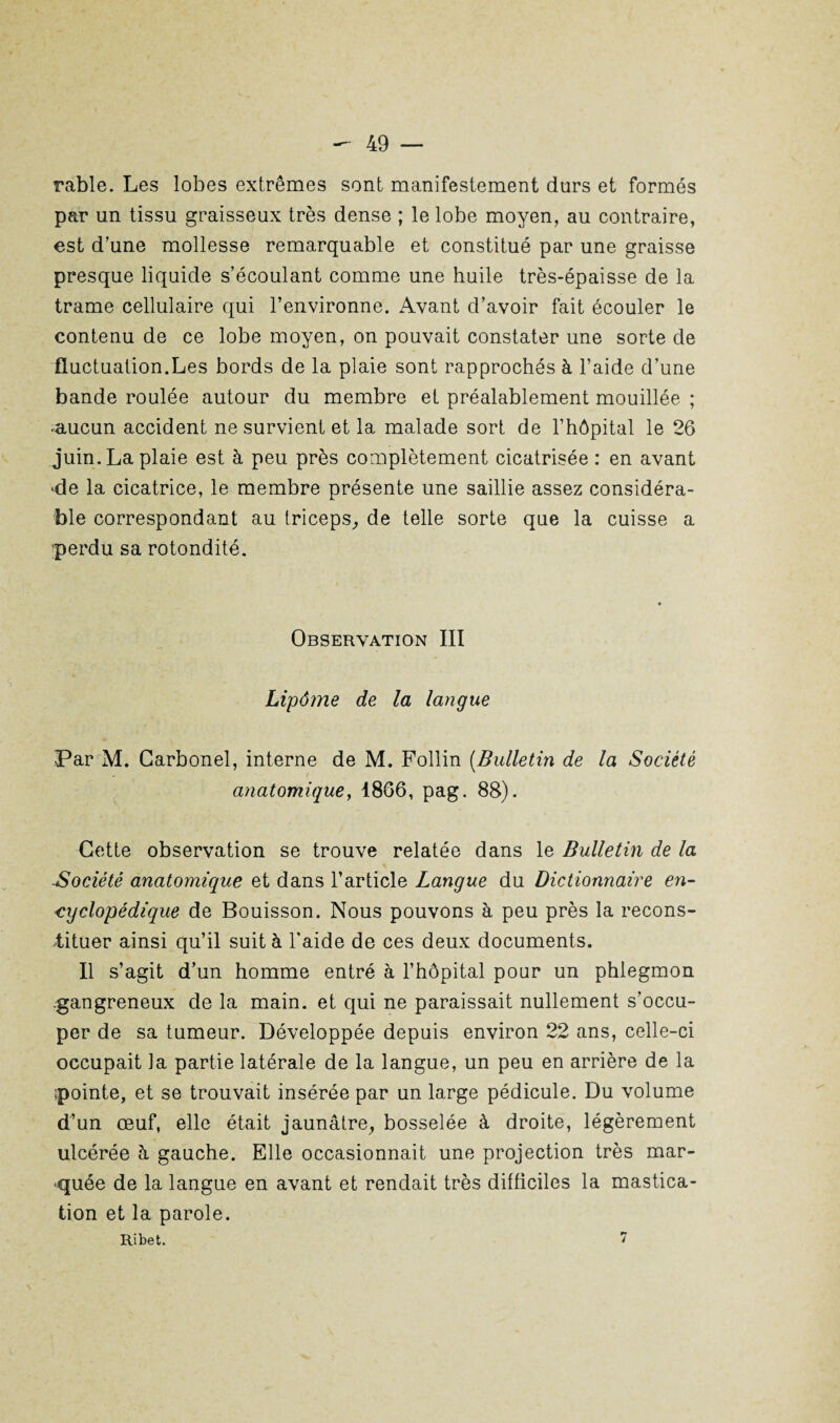 râble. Les lobes extrêmes sont manifestement durs et formés par un tissu graisseux très dense ; le lobe moyen, au contraire, est d’une mollesse remarquable et constitué par une graisse presque liquide s’écoulant comme une huile très-épaisse de la trame cellulaire qui l’environne. Avant d’avoir fait écouler le contenu de ce lobe moyen, on pouvait constater une sorte de fluctuation.Les bords de la plaie sont rapprochés à l’aide d’une bande roulée autour du membre et préalablement mouillée ; aucun accident ne survient et la malade sort de l’hôpital le 26 juin. La plaie est à peu près complètement cicatrisée : en avant *de la cicatrice, le membre présente une saillie assez considéra¬ ble correspondant au triceps,, de telle sorte que la cuisse a perdu sa rotondité. Observation III Lipôme de la langue Par M. Garbonel, interne de M. Follin (Bulletin de la Société anatomique, 1866, pag. 88). Cette observation se trouve relatée dans le Bulletin de la Société anatomique et dans l’article Langue du Dictionnaire en¬ cyclopédique de Bouisson. Nous pouvons à peu près la recons¬ tituer ainsi qu’il suit à l'aide de ces deux documents. Il s’agit d’un homme entré à l’hôpital pour un phlegmon gangreneux de la main, et qui ne paraissait nullement s’occu¬ per de sa tumeur. Développée depuis environ 22 ans, celle-ci occupait la partie latérale de la langue, un peu en arrière de la ■pointe, et se trouvait insérée par un large pédicule. Du volume d’un œuf, elle était jaunâtre, bosselée à droite, légèrement ulcérée à gauche. Elle occasionnait une projection très mar¬ quée de la langue en avant et rendait très difficiles la mastica¬ tion et la parole. Ribet. 7