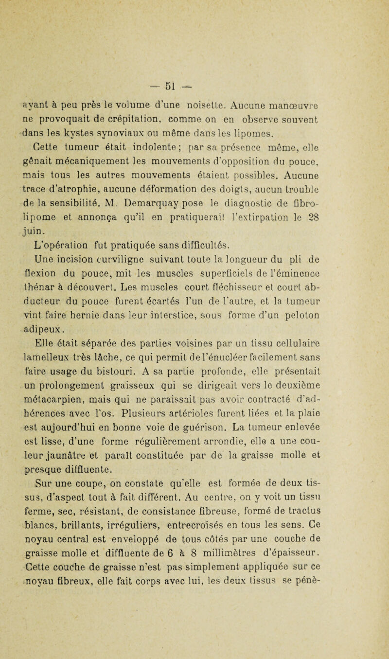 avant à peu près le volume d’une noisette. Aucune manœuvre ne provoquait de crépitation, comme on en observe souvent dans les kystes synoviaux ou même dans les lipomes. Cette tumeur était indolente; par sa présence même, elle gênait mécaniquement les mouvements d’opposition du pouce, mais tous les autres mouvements étaient possibles. Aucune trace d’atrophie, aucune déformation des doigts, aucun trouble de la sensibilité. M. Demarquay pose le diagnostic de ûbro- lipome et annonça qu’il en pratiquerait l’extirpation le 28 juin. L’opération fut pratiquée sans difficultés. Une incision curviligne suivant toute la longueur du pli de flexion du pouce, mit les muscles superficiels de l’éminence thénar à découvert. Les muscles court fléchisseur et court ab¬ ducteur du pouce furent écartés l’un de l’autre, et la tumeur vint faire hernie dans leur interstice, sous forme d’un peloton adipeux. Elle était séparée des parties voisines par un tissu cellulaire lamelleux très lâche, ce qui permit del’énucléer facilement sans faire usage du bistouri. A sa partie profonde, elle présentait un prolongement graisseux qui se dirigeait vers le deuxième métacarpien, mais qui ne paraissait pas avoir contracté d'ad¬ hérences avec l’os. Plusieurs artérioles furent liées et la plaie est aujourd’hui en bonne voie de guérison. La tumeur enlevée est lisse, d’une forme régulièrement arrondie, elle a une cou¬ leur jaunâtre et paraît constituée par de la graisse molle et presque ditfluente. Sur une coupe, on constate qu’elle est formée de deux tis¬ sus, d’aspect tout à fait différent. Au centre, on y voit un tissu ferme, sec, résistant, de consistance fibreuse, formé de tractus blancs, brillants, irréguliers, entrecroisés en tous les sens. Ce noyau central est enveloppé de tous côtés par une couche de graisse molle et diffluente de 6 à 8 millimètres d’épaisseur. Cette couche de graisse n’est pas simplement appliquée sur ce noyau fibreux, elle fait corps avec lui, les deux tissus se pénè-