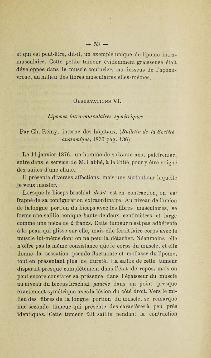 et qui est peut-être, dit-il, un exemple unique de lipome intra¬ musculaire. Cette petite tumeur évidemment graisseuse était développée dans le muscle couturier, au-desseus de l’aponé¬ vrose, au milieu des fibres musculaires elles-mêmes. Observations YI. Lipomes intra-musculaires symétriques. Par Ch. Rémy, interne des hôpitaux. (Bulletin de la Société anatomique, 1876 pag. 136). Le 11 janvier 1876, un homme de soixante ans, palefrenier, entre dans le service de M.Labbé,à la Pitié, pour y être soigné des suites d’une chute. Il présente diverses affections, mais une surtout sur laquelle je veux insister. Lorsque le biceps brachial droit est en contraction, on est frappé de sa configuration extraordinaire. Au niveau de l’union de la longue portion du biceps avec les fibres musculaires, se forme une saillie conique haute de deux centimètres et large comme une pièce de 2 francs. Cette tumeur n’est pas adhérente à la peau qui glisse sur elle, mais elle ferait faire corps avec le muscle lui-même dont on ne peut la détacher. Néanmoins elle n’offre pas la même consistance que le corps du muscle, et elle donne la sessation pseudo-fluctuante et mollasse du lipome, tout en présentant plus de dureté. La saillie de cette tumeur disparait presque complètement dans l’état de repos, mais on peut encore constater sa présence dans l’épaisseur du muscle au niveau du biceps brachial gauche dans un point presque exactement symétrique avec la lésion du côté droit. Vers le mi¬ lieu des fibres de la longue portion du muscle, se remarque une seconde tumeur qui présente des caractères à peu près identiques. Cette tumeur fait saillie pendant la contraction
