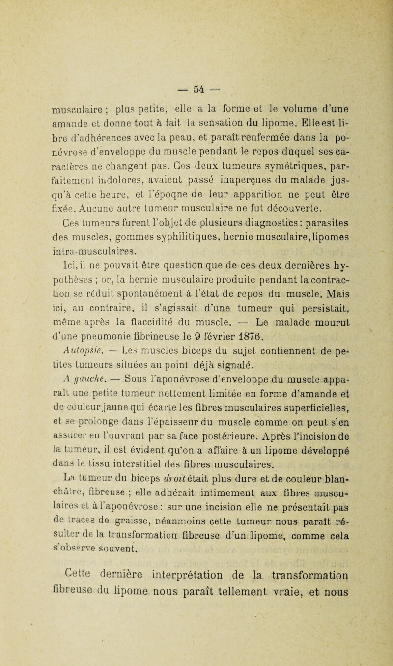 musculaire ; plus petite, elle a la forme et le volume d’une amande et donne tout à fait la sensation du lipome. Elle est li¬ bre d’adhérences avec la peau, et paraît renfermée dans la po- névrose d’enveloppe du muscle pendant le repos duquel ses ca¬ ractères ne changent pas. Ces deux tumeurs symétriques, par¬ faitement indolores, avaient passé inaperçues du malade jus¬ qu’à cette heure, et l’époqne de leur apparition ne peut être fixée. Aucune autre tumeur musculaire ne fut découverte. Ces tumeurs furent l’objet de plusieurs diagnostics : parasites des muscles, gommes syphilitiques, hernie musculaire,lipomes infra-musculaires. Ici, il ne pouvait être question que de ces deux dernières hy¬ pothèses ; or, la hernie musculaire produite pendant la contrac¬ tion se réduit spontanément à l’état de repos du muscle. Mais ici, au contraire, il s’agissait d’une tumeur qui persistait, même après la flaccidité du muscle. — Le malade mourut d’une pneumonie fibrineuse le 9 février 1876. Autopsie. — Les muscles biceps du sujet contiennent de pe¬ tites tumeurs situées au point déjà signalé. A gauche. — Sous l’aponévrose d’enveloppe du muscle appa¬ raît une petite tumeur nettement limitée en forme d’amande et de couleur jaune qui écarte les fibres musculaires superficielles, et se prolonge dans l’épaisseur du muscle comme on peut s’en assurer en l'ouvrant par sa face postérieure. Après l’incision de la tumeur, il est évident qu’on a affaire à un lipome développé dans le tissu interstitiel des fibres musculaires. La tumeur du biceps droit était plus dure et de couleur blan¬ châtre, fibreuse ; elle adhérait intimement aux fibres muscu¬ laires et à l’aponévrose : sur une incision elle ne présentait pas de traces de graisse, néanmoins cette tumeur nous paraît ré¬ sulter de la transformation fibreuse d’un lipome, comme cela s’observe souvent. Cette dernière interprétation de la transformation fibreuse du lipome nous paraît tellement vraie, et nous