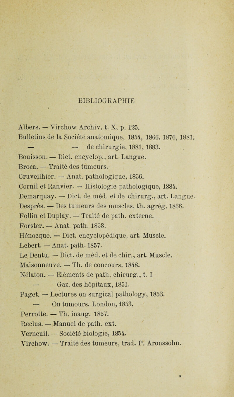 BIBLIOGRAPHIE Albers. — Virchow Archiv, t. X, p. 125. Bulletins de la Société anatomique, 1854, 1866, 1876, 1881. — — de chirurgie, 1881, 1883. Bouisson. — Dict. encyclop., art. Langue. Broca. — Traité des tumeurs. Cruveilhier. — Anat. pathologique, 1856. Cornil et Ranvier. — Histologie pathologique, 1884. Demarquay. — Dict. de méd. et de chirurg., art. Langue. Desprès. — Des tumeurs des muscles, th. agrég. 1866. Follin et Duplay. — Traité de path. externe. Forster. — Anat. path. 1853. Hénocque. — Dict. encyclopédique, art. Muscle. Lehert. — iinat. path. 1857. Le Dentu. — Dict. de méd. et de chir., art. Muscle. Maisonneuve. — Th. de concours, 1848. Nélaton. — Éléments de path, chirurg., t. I — Gaz. des hôpitaux, 1851. Paget. — Lectures on surgical pathology, 1853. — On tumours. London, 1853. Perrotte. — Th. inaug. 1857. Reclus. — Manuel de path. ext. Verneuil. — Société biologie, 1854. Virchow. — Traité des tumeurs, trad. P. Aronssohn.