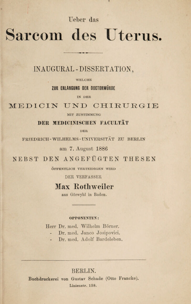 Ueber das Sarcom des Uterus INAUGURAL - DISSERTATION, WELCHE ZUR ERLANGUNG DER OOCTORWÜRDE IN DER MEDICIN UND CHIRURGIE MIT ZUSTIMMUNG DER MEDICINISCHEN FACULTÄT DER FRIEDRICH-WILHELMS-UNIVERSITÄT ZU BERLIN am 7. August 1886 NEBST DEN ANGEFÜGTEN THESEN ÖFFENTLICH VERTEIDIGEN WIRD DER VERFASSER Max Rothweiler aus Görwyhl in Baden. OPPONENTEN: Herr Dr. med. Wilhelm Börner. Dr. med. Janco Josipovici. Dr. med. Adolf Bardeleben BERLIN. Buchdruckerei von Gustav Schade (Otto 1 rancke). Linienstr. 158.