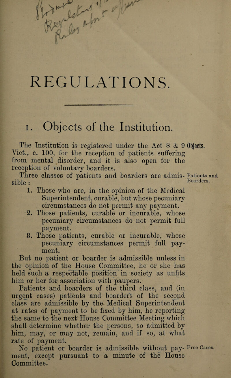 i. Objects of the Institution. The Institution is registered under the Act 8 & 9 Objects. Viet., c. 100, for the reception of patients suffering from mental disorder, and it is also open for the reception of voluntary boarders. Three classes of patients and boarders are admis- Patients and sible : Boarders. 1. Those who are, in the opinion of the Medical Superintendent, curable, but whose pecuniary circumstances do not permit any payment. 2. Those patients, curable or incurable, whose pecuniary circumstances do not permit full payment. 3. Those patients, curable or incurable, whose pecuniary circumstances permit full pay¬ ment. But no patient or boarder is admissible unless in the opinion of the House Committee, he or she has held such a respectable position in society as unfits him or her for association with paupers. Patients and boarders of the third class, and (in urgent cases) patients and boarders of the second class are admissible by the Medical Superintendent at rates of payment to be fixed by him, he reporting the same to the next House Committee Meeting which shall determine whether the persons, so admitted by him, may, or may not, remain, and if so, at what rate of payment. No patient or boarder is admissible without pay- Free Cases, ment, except pursuant to a minute of the House Committee.