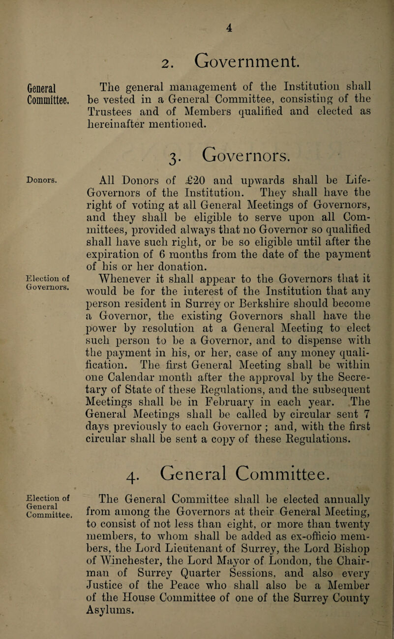 General Committee. Donors. Election of Governors. Election of General Committee. 2. Government. The general management of the Institution shall be vested in a General Committee, consisting of the Trustees and of Members qualified and elected as hereinafter mentioned. 3. Governors. All Donors of .£20 and upwards shall be Life- Governors of the Institution. They shall have the right of voting at all General Meetings of Governors, and they shall be eligible to serve upon all Com¬ mittees, provided always that no Governor so qualified shall have such right, or be so eligible until after the expiration of 6 months from the date of the payment of his or her donation. Whenever it shall appear to the Governors that it would be for the interest of the Institution that any person resident in Surrey or Berkshire should become a Governor, the existing Governors shall have the power by resolution at a General Meeting to elect such person to be a Governor, and to dispense with the payment in his, or her, case of any money quali¬ fication. The first General Meeting shall be within one Calendar month after the approval by the Secre¬ tary of State of these Regulations, and the subsequent Meetings shall be in February in each year. The General Meetings shall be called by circular sent 7 days previously to each Governor ; and, with the first circular shall be sent a copy of these Regulations. 4. General Committee. The General Committee shall be elected annually from among the Governors at their General Meeting, to consist of not less than eight, or more than twenty members, to whom shall be added as ex-officio mem¬ bers, the Lord Lieutenant of Surrey, the Lord Bishop of Winchester, the Lord Mayor of London, the Chair¬ man of Surrey Quarter Sessions, and also every Justice of the Peace who shall also be a Member of the House Committee of one of the Surrey County Asylums.