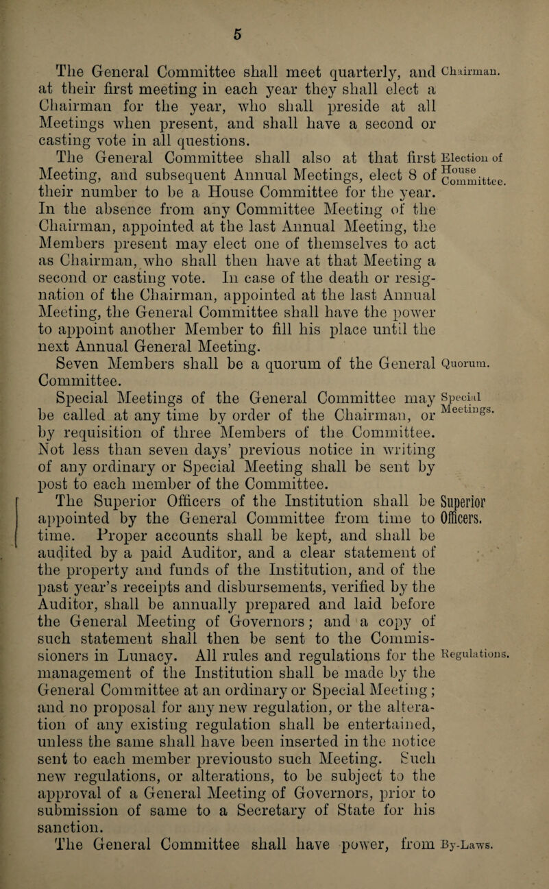 The General Committee shall meet quarterly, and Chairman, at their first meeting in each year they shall elect a Chairman for the year, who shall preside at all Meetings when present, and shall have a second or casting vote in all questions. The General Committee shall also at that first Election of Meeting, and subsequent Annual Meetings, elect 8 of committee their number to be a House Committee for the year. In the absence from any Committee Meeting of the Chairman, appointed at the last Annual Meeting, the Members present may elect one of themselves to act as Chairman, who shall then have at that Meeting a second or casting vote. In case of the death or resig¬ nation of the Chairman, appointed at the last Annual Meeting, the General Committee shall have the power to appoint another Member to fill his place until the next Annual General Meeting. Seven Members shall be a quorum of the General Quorum. Committee. Special Meetings of the General Committee may Special be called at any time by order of the Chairman, or Meetinss- by requisition of three Members of the Committee. Not less than seven days’ previous notice in writing of any ordinary or Special Meeting shall be sent by post to each member of the Committee. The Superior Officers of the Institution shall be Superior appointed by the General Committee from time to Officers, time. Proper accounts shall be kept, and shall be audited by a paid Auditor, and a clear statement of the property and funds of the Institution, and of the past year’s receipts and disbursements, verified by the Auditor, shall be annually prepared and laid before the General Meeting of Governors; and a copy of such statement shall then be sent to the Commis¬ sioners in Lunacy. All rules and regulations for the Regulations, management of the Institution shall be made by the General Committee at an ordinary or Special Meeting ; and no proposal for any new regulation, or the altera¬ tion of any existing regulation shall be entertained, unless the same shall have been inserted in the notice sent to each member previousto such Meeting. Such new regulations, or alterations, to be subject to the approval of a General Meeting of Governors, prior to submission of same to a Secretary of State for his sanction. The General Committee shall have power, from By-Laws.