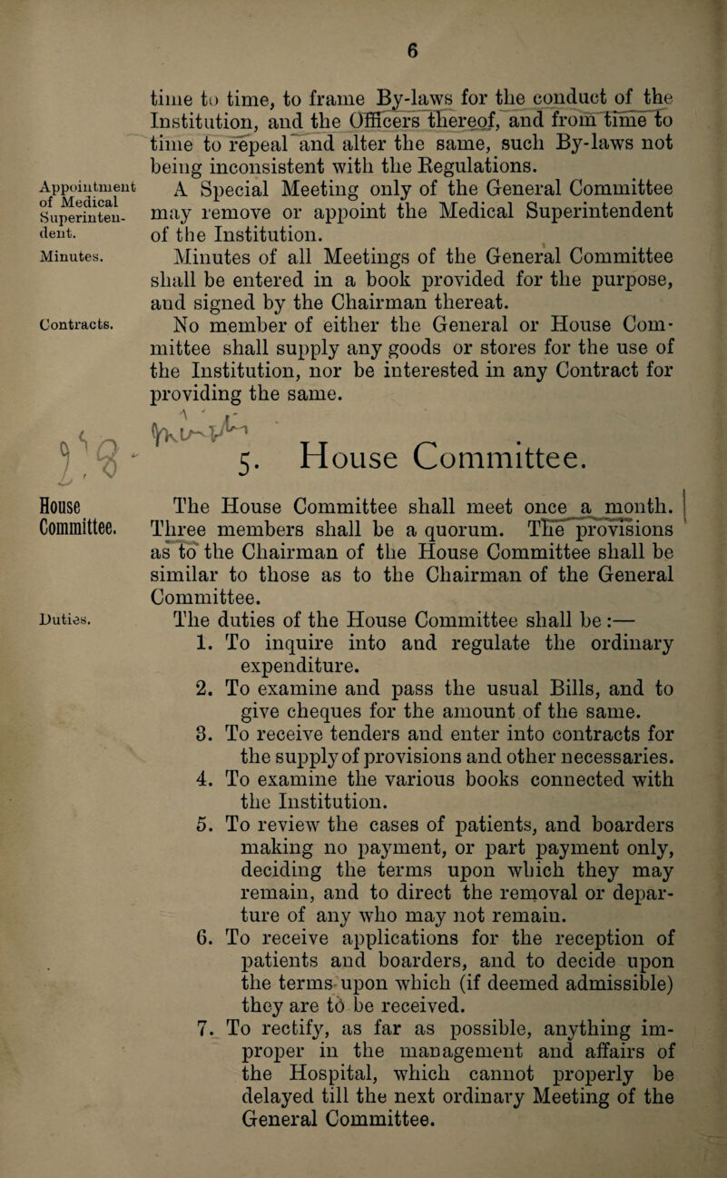 Appointment of Medical Superinten¬ dent. Minutes. Contracts. time to time, to frame By-laws for tlie conduct of the Institution, and the Officers thereof, and from time to time to fepeaPand alter the same, such By-laws not being inconsistent with the Regulations. A Special Meeting only of the General Committee may remove or appoint the Medical Superintendent of the Institution. Minutes of all Meetings of the General Committee shall be entered in a book provided for the purpose, and signed by the Chairman thereat. No member of either the General or House Com¬ mittee shall supply any goods or stores for the use of the Institution, nor be interested in any Contract for providing the same. 5. House Committee. House The House Committee shall meet once a month. Committee. Three members shall be a quorum. The provisions as to the Chairman of the House Committee shall be similar to those as to the Chairman of the General Committee. duties. The duties of the House Committee shall be :— 1. To inquire into and regulate the ordinary expenditure. 2. To examine and pass the usual Bills, and to give cheques for the amount of the same. 3. To receive tenders and enter into contracts for the supply of provisions and other necessaries. 4. To examine the various books connected with the Institution. 5. To review the cases of patients, and boarders making no payment, or part payment only, deciding the terms upon which they may remain, and to direct the removal or depar¬ ture of any who may not remain. 6. To receive applications for the reception of patients and boarders, and to decide upon the terms upon which (if deemed admissible) they are tb be received. 7. To rectify, as far as possible, anything im¬ proper in the management and affairs of the Hospital, which cannot properly be delayed till the next ordinary Meeting of the General Committee.