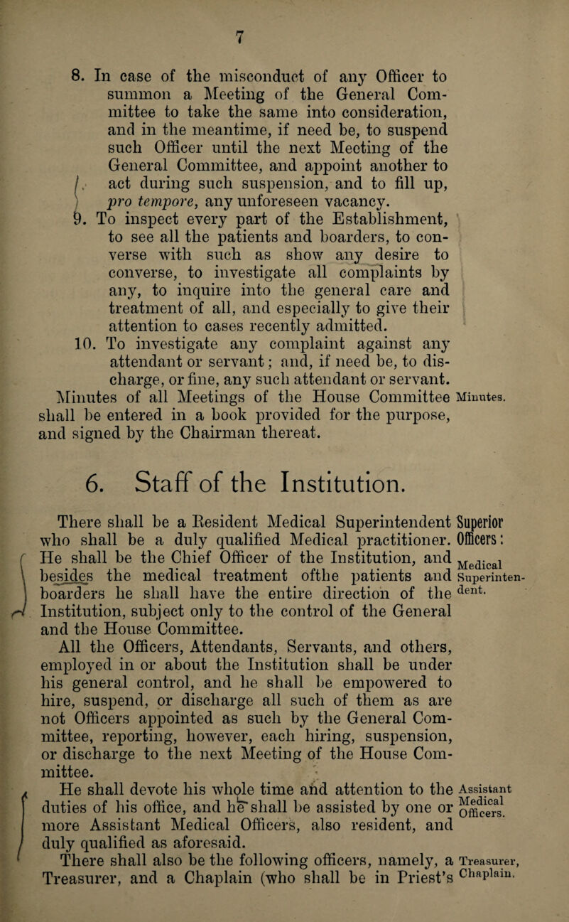 8. In case of the misconduct of any Officer to summon a Meeting of the General Com¬ mittee to take the same into consideration, and in the meantime, if need be, to suspend such Officer until the next Meeting of the General Committee, and appoint another to /,■ act during such suspension, and to fill up, pro tempore, any unforeseen vacancy. 9. To inspect every part of the Establishment, to see all the patients and boarders, to con¬ verse with such as show any desire to converse, to investigate all complaints by any, to inquire into the general care and treatment of all, and especially to give their attention to cases recently admitted. 10. To investigate any complaint against any attendant or servant; and, if need be, to dis¬ charge, or fine, any such attendant or servant. Minutes of all Meetings of the House Committee Minutes, shall he entered in a book provided for the purpose, and signed by the Chairman thereat. 6. Staff of the Institution. There shall be a Resident Medical Superintendent Superior who shall be a duly qualified Medical practitioner. Officers: He shall be the Chief Officer of the Institution, and Medical besides the medical treatment ofthe patients and superinten- boarders he shall have the entire direction of the dent- Institution, subject only to the control of the General and the House Committee. All the Officers, Attendants, Servants, and others, employed in or about the Institution shall be under his general control, and he shall be empowered to hire, suspend, or discharge all such of them as are not Officers appointed as such by the General Com¬ mittee, reporting, however, each hiring, suspension, or discharge to the next Meeting of the House Com¬ mittee. He shall devote his whole time and attention to the Assistant duties of his office, and he” shall be assisted by one or oncers1 more Assistant Medical Officers, also resident, and duly qualified as aforesaid. There shall also be the following officers, namely, a Treasurer, Treasurer, and a Chaplain (who shall be in Priest’s chflPlam-