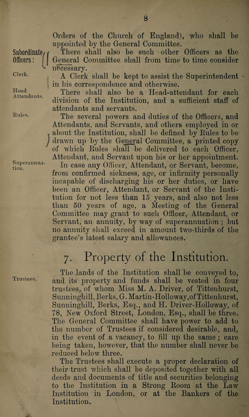 Subordinate/ / Officers: ( | Clerk. J Head Attendants. Rules. j Superannua¬ tion, Orders of the Church of England), who shall be appointed by the General Committee. There shall also be such other Officers as the General Committee shall from time to time consider necessary. A Clerk shall be kept to assist the Superintendent in his correspondence and otherwise. There shall also be a Head-attendant for each division of the Institution, and a sufficient staff of attendants and servants. The several powers and duties of the Officers, and Attendants, and Servants, and others employed in or about the Institution, shall be defined by Buies to be drawn up by the General Committee, a printed copy of which Buies shall be delivered to each Officer, Attendant, and Servant upon his or her appointment. In case any Officer, Attendant, or Servant, become, from confirmed sickness, age, or infirmity personally incapable of discharging his or her duties, or have been an Officer, Attendant, or Servant of the Insti¬ tution for not less than 15. years, and also not less than 50 years of age, a Meeting of the General Committee may grant to such Officer, Attendant, or Servant, an annuity, by way of superannuation ; but no annuity shall exceed in amount two-thirds of the grantee’s latest salary and allowances. 7. Property of the Institution. The lands of the Institution shall be conveyed to, and its property and funds shall be vested in four trustees, of whom Miss M. A. Driver, of Tittenhurst, Sunninghill, Berks, G. Martin-Holloway,of Tittenhurst, Sunninghill, Berks, Esq., and H. Driver-Holloway, of 78, New Oxford Street, London, Esq., shall be three. The General Committee shall have power to add to the number of Trustees if considered desirable, and, in the event of a vacancy, to fill up the same ; care being taken, however, that the number shall never be reduced below three. The Trustees shall execute a proper declaration of their trust which shall be deposited together with all deeds and documents of title and securities belonging to the Institution in a Strong Boom at the Law Institution in London, or at the Bankers of the Institution. .*4-