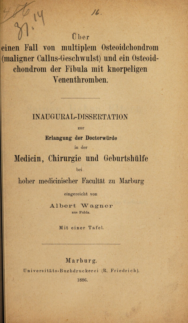 Über einen Fall von multiplem Osteoidchondrom (maligner Callus-Gescliwulst) und ein Osteoid¬ chondrom der Fibula mit knorpeligen Venenthromben. INAUGURAL-DISSERTATION zur Erlangung der Doctorwürde in der Medicin, Chirurgie und Geburtshiilfe bei hoher medicinischer Facultät zu Marburg eingereicht von Albert Wagner aus Fulda. Mit einer Tafel. Marburg. Universitäts-Buchdruckerei (R. Friedrich). 1886.