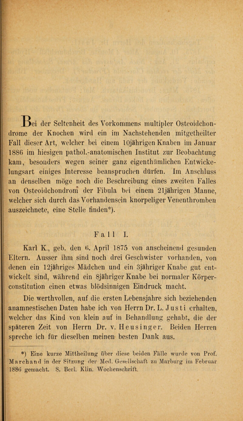 T>ei der Seltenheit des Vorkommens multipler Osteoidchon¬ drome der Knochen wird ein im Nachstehenden mitgetheilter Fall dieser Art, welcher bei einem 10jährigen Knaben im Januar 1886 im hiesigen pathol.-anatomischen Institut zur Beobachtung kam, besonders wegen seiner ganz eigenthiimlichen Entwicke¬ lungsart einiges Interesse beanspruchen dürfen. Im Anschluss an denselben möge noch die Beschreibung eines zweiten Falles von Osteoidchondrom der Fibula bei einem 21jährigen Manne, welcher sich durch das Vorhandensein knorpeliger Venenthromben auszeichnete, eine Stelle finden*). Fall I. Karl K., geb. den 6. April 1875 von anscheinend gesunden Eltern. Ausser ihm sind noch drei Geschwister vorhanden, von denen ein 12jähriges Mädchen und ein 3jähriger Knabe gut ent¬ wickelt sind, während ein 8jähriger Knabe bei normaler Körper¬ constitution einen etwas blödsinnigen Eindruck macht. Die werthvollen, auf die ersten Lebensjahre sich beziehenden anamnestischen Daten habe ich von Herrn Dr. L. Jus ti erhalten, . welcher das Kind von klein auf in Behandlung gehabt, die der späteren Zeit von Herrn Dr. v. Heusinger. Beiden Herren : . spreche ich für dieselben meinen besten Dank aus. *) Eine kurze Mittheilung über diese beiden Fälle wurde von Prof. Marchand in der Sitzung der Med. Gesellschaft zu Marburg im Februar 1886 gemacht. S. Berl. Klin. Wochenschrift.