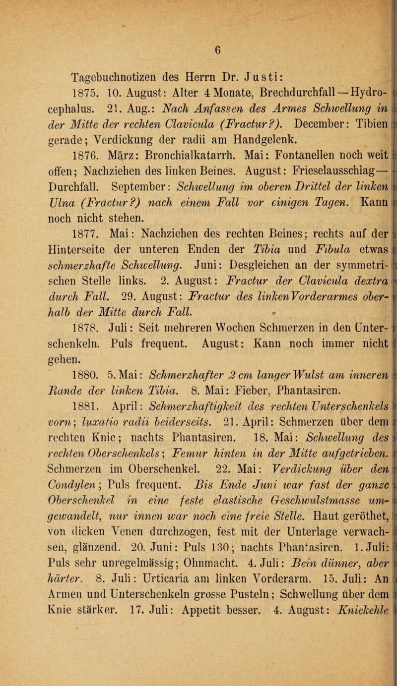 Tagebuchnotizen des Herrn Dr. J u s t i: . 1875. 10. August: Alter 4Monate, Brechdurchfall —Hydro- J> cephalus. 21. Aug.: Nach Anfassen des Armes Schwellung in I der Mitte der rechten Clavicula (Fractur?). December: Tibien b gerade; Verdickung der radii am Handgelenk. 1876. März: Bronchialkatarrh. Mai: Fontanellen noch weit :: offen; Nachziehen des linken Beines. August: Frieselausschiag—* Durchfall. September: Schwellung im oberen Drittel der linken b Ulna (Fractur ?) nach einem Fall vor einigen Tagen. Kann i noch nicht stehen. 1877. Mai: Nachziehen des rechten Beines; rechts auf der 3 Hinterseite der unteren Enden der Tibia und Fibula etwas | schmerzhafte Schicellung. Juni: Desgleichen an der symmetri-1 sehen Stelle links. 2. August: Fractur der Clavicula dextra H durch Fall. 29. August: Fractur des linken Vor der armes ober- b halb der Mitte durch Fall. e 1878. Juli: Seit mehreren Wochen Schmerzen in den Unter- schenkein. Puls frequent. August: Kann noch immer nicht f gehen. 1880. 5. Mai: Schmerzhafter 2 cm langer Wulst am inneren I Rande der linken Tibia. 8. Mai: Fieber, Phantasiren. 1881. April: Schmerzhaftigkeit des rechten Unterschenkels w vorn; luxatio radii beiderseits. 21, April: Schmerzen über dem I rechten Knie; nachts Phantasiren. 18. Mai: Schivellung des | rechten Oberschenkels; Femur hinten in der Mitte auf getrieben, t Schmerzen im Oberschenkel. 22. Mai: Verdickung über den ü Condylen; Puls frequent. Dis Ende Juni war fast der ganze | Oberschenkel in eine feste elastische Geschwulstmasse um- i gewandelt, nur innen war noch eine freie Stelle. Haut geröthet, !| von dicken Venen durchzogen, fest mit der Unterlage verwach- I sen, glänzend. 20. Juni: Puls 130; nachts Phantasiren. 1.Juli: I Puls sehr unregelmässig; Ohnmacht. 4. Juli: Dein dünner, aber i härter. 8. Juli: Urticaria am linken Vorderarm. 15. Juli: An i Armen und Unterschenkeln grosse Pusteln; Schwellung über dem Knie stärker. 17. Juli: Appetit besser. 4. August: Kniekehle I H