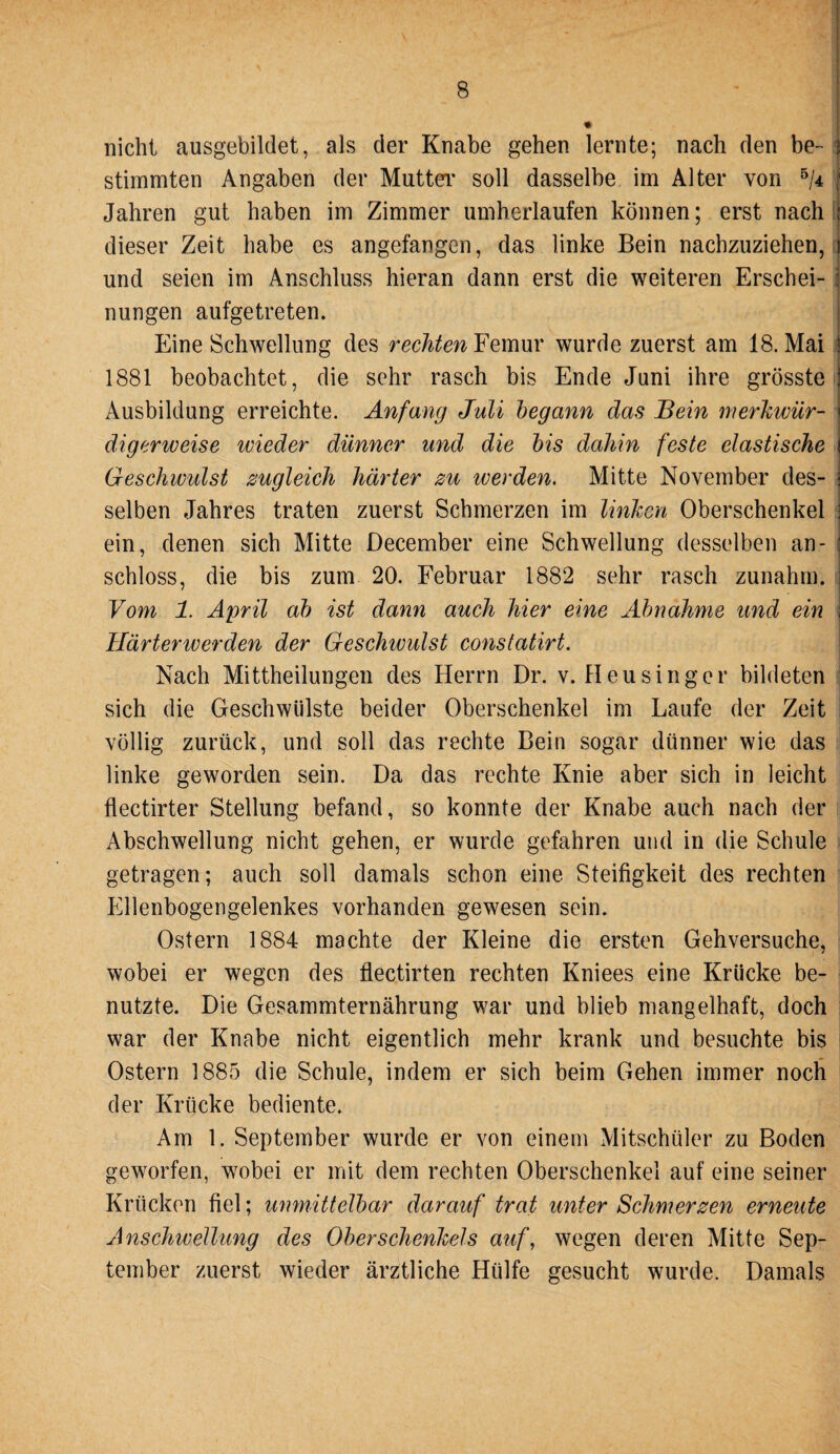 nicht ausgebildet, als der Knabe gehen lernte; nach den be¬ stimmten Angaben der Mutter' soll dasselbe im Alter von 5/4 Jahren gut haben im Zimmer umherlaufen können; erst nach dieser Zeit habe es angefangen, das linke Bein nachzuziehen, und seien im Anschluss hieran dann erst die weiteren Erschei¬ nungen aufgetreten. Eine Schwellung des rechten Femur wurde zuerst am 18. Mai 1881 beobachtet, die sehr rasch bis Ende Juni ihre grösste Ausbildung erreichte. Anfang Juli begann das Bein merkwür¬ digerweise wieder dünner und die bis dahin feste elastische Geschwulst zugleich härter zu werden. Mitte November des¬ selben Jahres traten zuerst Schmerzen im linken Oberschenkel ein, denen sich Mitte December eine Schwellung desselben an- schloss, die bis zum 20. Februar 1882 sehr rasch zunahm. Vom 1. April ab ist dann auch hier eine Abnahme und ein Härterwerden der Geschwulst constatirt. Nach Mittheilungen des Herrn Dr. v. Heu sing er bildeten sich die Geschwülste beider Oberschenkel im Laufe der Zeit völlig zurück, und soll das rechte Bein sogar dünner wie das linke geworden sein. Da das rechte Knie aber sich in leicht flectirter Stellung befand, so konnte der Knabe auch nach der Abschwellung nicht gehen, er wurde gefahren und in die Schule getragen; auch soll damals schon eine Steifigkeit des rechten Ellenbogengelenkes vorhanden gewesen sein. Ostern 1884 machte der Kleine die ersten Gehversuche, wobei er wegen des flectirten rechten Kniees eine Krücke be¬ nutzte. Die Gesammternährung war und blieb mangelhaft, doch war der Knabe nicht eigentlich mehr krank und besuchte bis Ostern 1885 die Schule, indem er sich beim Gehen immer noch der Krücke bediente. Am 1. September wurde er von einem Mitschüler zu Boden geworfen, wobei er mit dem rechten Oberschenkel auf eine seiner Krücken fiel; unmittelbar darauf trat unter Schmerzen erneute Anschwellung des Oberschenkels auf, wegen deren Mitte Sep¬ tember zuerst wieder ärztliche Hülfe gesucht wurde. Damals