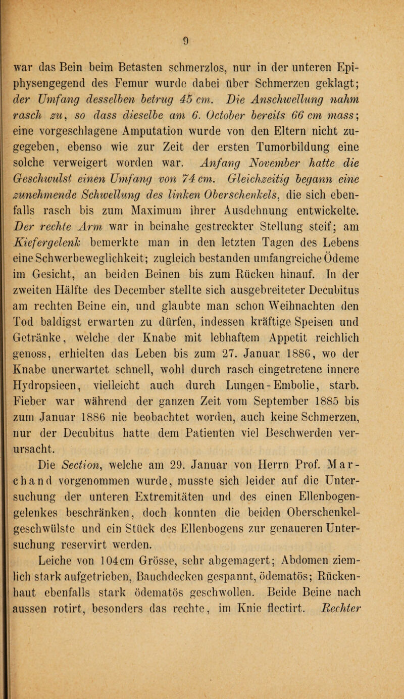 war das Bein beim Betasten schmerzlos, nur in der unteren Epi¬ physengegend des Femur wurde dabei über Schmerzen geklagt; der Umfang desselben betrug 45 cm. Die Anschwellung nahm rasch zu, so dass dieselbe am 6. October bereits 66 cm mass; eine vorgeschlagene Amputation wurde von den Eltern nicht zu¬ gegeben, ebenso wie zur Zeit der ersten Tumorbildung eine solche verweigert worden war. Anfang November hatte die Geschwulst einen Umfang von 74 cm. Gleichzeitig begann eine zunehmende Schwellung des linken Oberschenkels, die sich eben¬ falls rasch bis zum Maximum ihrer Ausdehnung entwickelte. Der rechte Arm war in beinahe gestreckter Stellung steif; am Kiefergelenk bemerkte man in den letzten Tagen des Lebens eine Schwerbeweglichkeit; zugleich bestanden umfangreiche Ödeme im Gesicht, an beiden Beinen bis zum Rücken hinauf. In der zweiten Hälfte des December stellte sich ausgebreiteter Decubitus am rechten Beine ein, und glaubte man schon Weihnachten den Tod baldigst erwarten zu dürfen, indessen kräftige Speisen und Getränke, welche der Knabe mit lebhaftem Appetit reichlich genoss, erhielten das Leben bis zum 27. Januar 1886, wo der Knabe unerwartet schnell, wohl durch rasch eingetretene innere Hydropsieen, vielleicht auch durch Lungen-Embolie, starb. Fieber war während der ganzen Zeit vom September 1885 bis zum Januar 1886 nie beobachtet worden, auch keine Schmerzen, nur der Decubitus hatte dem Patienten viel Beschwerden ver¬ ursacht. Die Section, welche am 29. Januar von Herrn Prof. Mar¬ ch and vorgenommen wurde, musste sich leider auf die Unter¬ suchung der unteren Extremitäten und des einen Ellenbogen¬ gelenkes beschränken, doch konnten die beiden Oberschenkel¬ geschwülste und ein Stück des Ellenbogens zur genaueren Unter¬ suchung reservirt werden. Leiche von 104cm Grösse, sehr abgemagert; Abdomen ziem¬ lich starkaufgetrieben, Bauchdecken gespannt, ödematös; Rücken¬ haut ebenfalls stark ödematös geschwollen. Beide Beine nach aussen rotirt, besonders das rechte, im Knie flectirt. Rechter