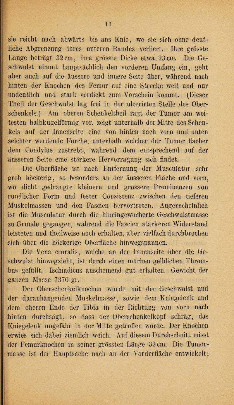 sie reicht nach abwärts bis ans Knie, wo sie sich ohne deut¬ liche Abgrenzung ihres unteren Randes verliert. Ihre grösste Länge beträgt 32 cm, ihre grösste Dicke etwa 23 cm. Die Ge¬ schwulst nimmt hauptsächlich den vorderen Umfang ein, geht aber auch auf die äussere und innere Seite über, während nach hinten der Knochen des Femur auf eine Strecke weit und nur undeutlich und stark verdickt zum Vorschein kommt. (Dieser Theil der Geschwulst lag frei in der ulcerirten Stelle des Ober¬ schenkels.) Am oberen Schenkeltheil ragt der Tumor am wei¬ testen halbkugelförmig vor, zeigt unterhalb der Mitte des Schen¬ kels auf der Innenseite eine von hinten nach vorn und unten seichter werdende Furche, unterhalb welcher der Tumor flacher dem Condylus zustrebt, während dem entsprechend auf der äusseren Seite eine stärkere Hervorragung sich findet. Die Oberfläche ist nach Entfernung der Musculatur sehr grob höckerig, so besonders an der äusseren Fläche und vorn, wo dicht gedrängte kleinere und grössere Prominenzen von rundlicher Form und fester Consistenz zwischen den tieferen Muskelmassen und den Fascien hervortreten. Augenscheinlich ist die Musculatur durch die hineingewucherte Geschwulstmasse zu Grunde gegangen, während die Fascien stärkeren Widerstand leisteten und theilweise noch erhalten, aber vielfach durchbrochen sich über die höckerige Oberfläche hinwegspannen. Die Vena cruralis, welche an der Innenseite über die Ge¬ schwulst hinwegzieht, ist durch einen mürben gelblichen Throm¬ bus gefüllt. Ischiadicus anscheinend gut erhalten. Gewicht der ganzen Masse 7370 gr. Der Oberschenkelknochen wurde mit der Geschwulst und der daranhängenden Muskelmasse, sowie dem Kniegelenk und dem oberen Ende der Tibia in der Richtung von vorn nach hinten durchsägt, so dass der Oberschenkelkopf schräg, das Kniegelenk ungefähr in der Mitte getroffen wurde. Der Knochen erwies sich dabei ziemlich weich. Auf diesem Durchschnitt misst der Femurknochen in seiner grössten Länge 32 cm. Die Tumor¬ masse ist der Hauptsache nach an der Vorderfläche entwickelt;