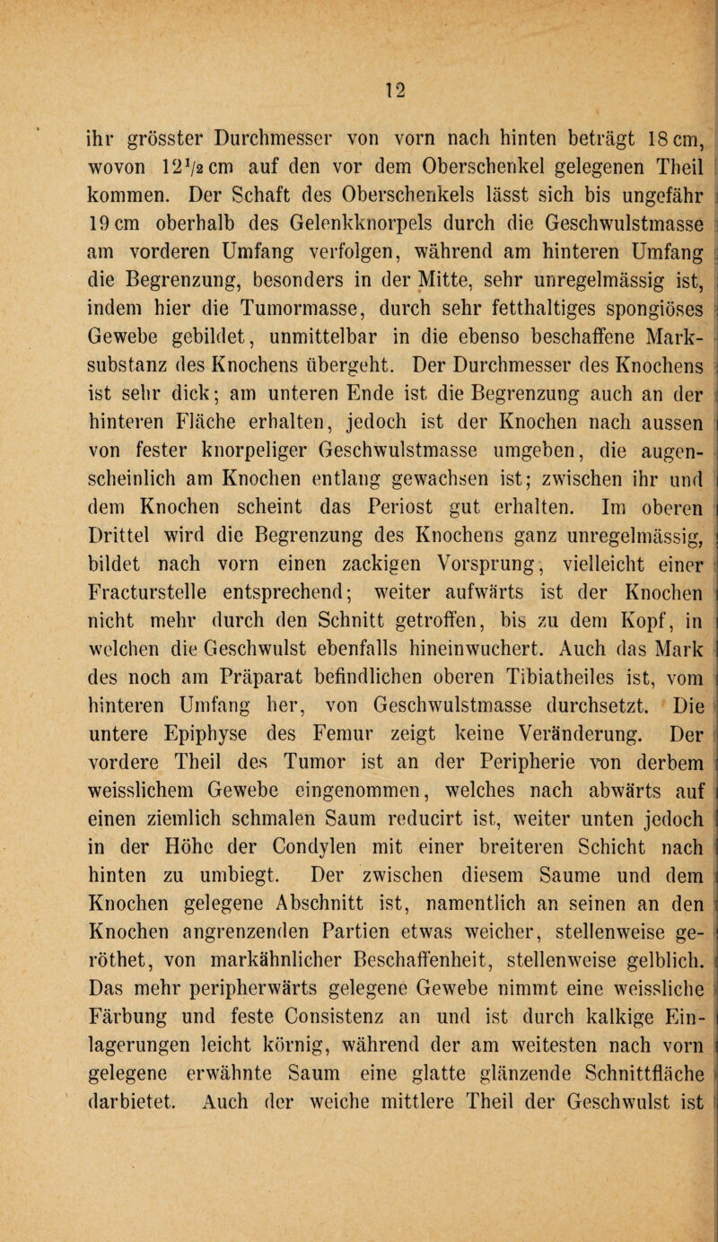 ihr grösster Durchmesser von vorn nach hinten beträgt 18 cm, wovon 12!/2cm auf den vor dem Oberschenkel gelegenen Theil kommen. Der Schaft des Oberschenkels lässt sich bis ungefähr 19 cm oberhalb des Gelenkknorpels durch die Geschwulstmasse am vorderen Umfang verfolgen, während am hinteren Umfang die Begrenzung, besonders in der Mitte, sehr unregelmässig ist, indem hier die Tumormasse, durch sehr fetthaltiges spongiöses Gewebe gebildet, unmittelbar in die ebenso beschaffene Mark¬ substanz des Knochens übergeht. Der Durchmesser des Knochens ist sehr dick; am unteren Ende ist die Begrenzung auch an der hinteren Fläche erhalten, jedoch ist der Knochen nach aussen i von fester knorpeliger Geschwulstmasse umgeben, die augen¬ scheinlich am Knochen entlang gewachsen ist; zwischen ihr und i dem Knochen scheint das Periost gut erhalten. Im oberen i Drittel wird die Begrenzung des Knochens ganz unregelmässig, j bildet nach vorn einen zackigen Vorsprung, vielleicht einer Fracturstelle entsprechend; weiter aufwärts ist der Knochen j nicht mehr durch den Schnitt getroffen, bis zu dem Kopf, in i welchen die Geschwulst ebenfalls hineinwuchert. Auch das Mark i des noch am Präparat befindlichen oberen Tibiatheiles ist, vom ! hinteren Umfang her, von Geschwulstmasse durchsetzt. Die untere Epiphyse des Femur zeigt keine Veränderung. Der vordere Theil des Tumor ist an der Peripherie von derbem ; weisslichem Gewebe eingenommen, welches nach abwärts auf i einen ziemlich schmalen Saum reducirt ist, weiter unten jedoch ' in der Höhe der Condylen mit einer breiteren Schicht nach 1 hinten zu umbiegt. Der zwischen diesem Saume und dem ( Knochen gelegene Abschnitt ist, namentlich an seinen an den : Knochen angrenzenden Partien etwas weicher, stellenweise ge- j röthet, von markähnlicher Beschaffenheit, stellenweise gelblich. j Das mehr peripherwärts gelegene Gewebe nimmt eine weissliche Färbung und feste Consistenz an und ist durch kalkige Ein- j lagerungen leicht körnig, während der am weitesten nach vorn i gelegene erwähnte Saum eine glatte glänzende Schnittfläche darbietet. Auch der weiche mittlere Theil der Geschwulst ist
