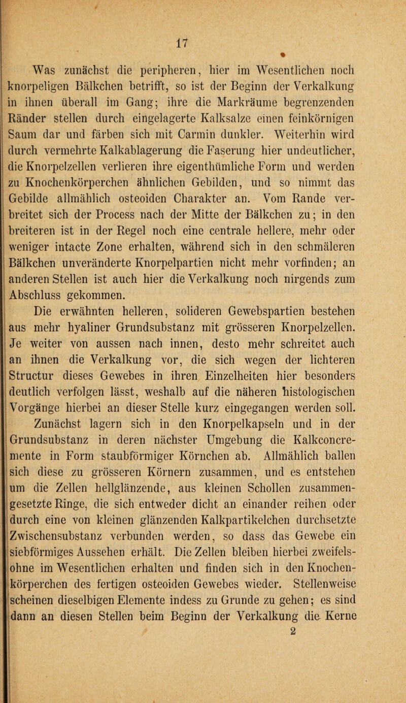 Was zunächst die peripheren, hier im Wesentlichen noch knorpeligen Bälkchen betrifft, so ist der Beginn der Verkalkung in ihnen überall im Gang; ihre die Markräume begrenzenden Ränder stellen durch eingelagerte Kalksalze einen feinkörnigen Saum dar und färben sich mit Carmin dunkler. Weiterhin wird durch vermehrte Kalkablagerung die Faserung hier undeutlicher, die Knorpelzellen verlieren ihre eigenthümliche Form und werden zu Knochenkörperchen ähnlichen Gebilden, und so nimmt das Gebilde allmählich osteoiden Charakter an. Vom Rande ver¬ breitet sich der Process nach der Mitte der Bälkchen zu; in den breiteren ist in der Regel noch eine centrale hellere, mehr oder weniger intacte Zone erhalten, während sich in den schmäleren Bälkchen unveränderte Knorpelpartien nicht mehr vorfinden; an anderen Stellen ist auch hier die Verkalkung noch nirgends zum Abschluss gekommen. Die erwähnten helleren, solideren Gewebspartien bestehen aus mehr hyaliner Grundsubstanz mit grösseren Knorpelzellen. Je weiter von aussen nach innen, desto mehr schreitet auch an ihnen die Verkalkung vor, die sich wegen der lichteren Structur dieses Gewebes in ihren Einzelheiten hier besonders deutlich verfolgen lässt, weshalb auf die näheren histologischen Vorgänge hierbei an dieser Stelle kurz eingegangen werden soll. Zunächst lagern sich in den Knorpelkapseln und in der Grundsubstanz in deren nächster Umgebung die Kalkconcre- mente in Form staubförmiger Körnchen ab. Allmählich ballen sich diese zu grösseren Körnern zusammen, und es entstehen um die Zellen hellglänzende, aus kleinen Schollen zusammen¬ gesetzte Ringe, die sich entweder dicht an einander reihen oder durch eine von kleinen glänzenden Kalkpartikelchen durchsetzte Zwischensubstanz verbunden werden, so dass das Gewebe ein siebförmiges Aussehen erhält. Die Zellen bleiben hierbei zweifels¬ ohne im Wesentlichen erhalten und finden sich in den Knochen¬ körperchen des fertigen osteoiden Gewebes wieder. Stellenweise scheinen dieselbigenElemente indess zu Grunde zu gehen; es sind dann an diesen Stellen beim Beginn der Verkalkung die- Kerne 2